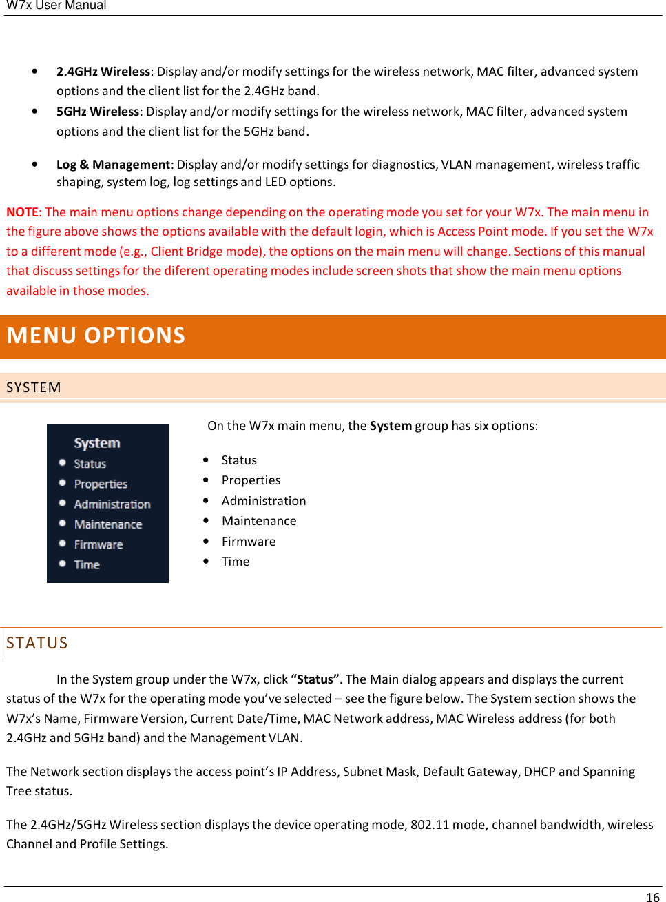 W7x User Manual 16      •   2.4GHz Wireless: Display and/or modify settings for the wireless network, MAC filter, advanced system options and the client list for the 2.4GHz band. •   5GHz Wireless: Display and/or modify settings for the wireless network, MAC filter, advanced system options and the client list for the 5GHz band.  •   Log &amp; Management: Display and/or modify settings for diagnostics, VLAN management, wireless traffic shaping, system log, log settings and LED options.  NOTE: The main menu options change depending on the operating mode you set for your W7x. The main menu in the figure above shows the options available with the default login, which is Access Point mode. If you set the W7x to a different mode (e.g., Client Bridge mode), the options on the main menu will change. Sections of this manual that discuss settings for the diferent operating modes include screen shots that show the main menu options available in those modes.   MENU OPTIONS   S Y S T E M       S T AT US   On the W7x main menu, the System group has six options:  •    Status •    Properties •    Administration •    Maintenance •    Firmware •    Time  In the System group under the W7x, click “Status”. The Main dialog appears and displays the current status of the W7x for the operating mode you’ve selected – see the figure below. The System section shows the W7x’s Name, Firmware Version, Current Date/Time, MAC Network address, MAC Wireless address (for both 2.4GHz and 5GHz band) and the Management VLAN.  The Network section displays the access point’s IP Address, Subnet Mask, Default Gateway, DHCP and Spanning Tree status.  The 2.4GHz/5GHz Wireless section displays the device operating mode, 802.11 mode, channel bandwidth, wireless Channel and Profile Settings. 