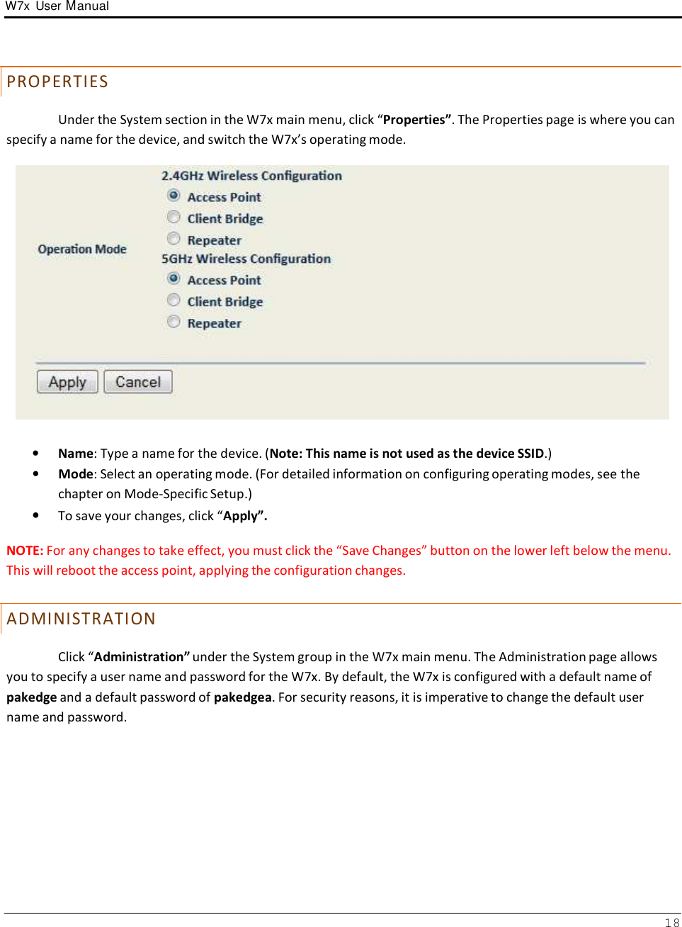 W7x  User Manual 18       PR O PE R T IE S  Under the System section in the W7x main menu, click “Properties”. The Properties page is where you can specify a name for the device, and switch the W7x’s operating mode.     •   Name: Type a name for the device. (Note: This name is not used as the device SSID.) •   Mode: Select an operating mode. (For detailed information on configuring operating modes, see the chapter on Mode-Specific Setup.) • To save your changes, click “Apply”.  NOTE: For any changes to take effect, you must click the “Save Changes” button on the lower left below the menu. This will reboot the access point, applying the configuration changes.   A D MIN IS T R AT IO N  Click “Administration” under the System group in the W7x main menu. The Administration page allows you to specify a user name and password for the W7x. By default, the W7x is configured with a default name of pakedge and a default password of pakedgea. For security reasons, it is imperative to change the default user name and password. 