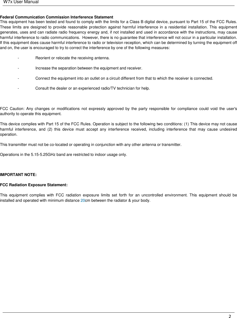 W7x User Manual 2     Federal Communication Commission Interference Statement This equipment has been tested and found to comply with the limits for a Class B digital device, pursuant to Part 15 of the FCC Rules. These limits are  designed to provide reasonable protection against  harmful interference in a residential installation. This  equipment generates, uses and can radiate radio frequency energy and, if not installed and used in accordance with the instructions, may cause harmful interference to radio communications.  However, there is no guarantee that interference will not occur in a particular installation.  If this equipment does cause harmful interference to radio or television reception, which can be determined by turning the equipment off and on, the user is encouraged to try to correct the interference by one of the following measures: -  Reorient or relocate the receiving antenna. -  Increase the separation between the equipment and receiver. -  Connect the equipment into an outlet on a circuit different from that to which the receiver is connected. -  Consult the dealer or an experienced radio/TV technician for help.  FCC Caution:  Any  changes  or  modifications  not expressly approved  by  the  party  responsible  for  compliance  could  void  the  user&apos;s authority to operate this equipment. This device complies with Part 15 of the FCC Rules. Operation is subject to the following two conditions: (1) This device may not cause harmful  interference,  and  (2)  this  device  must  accept  any  interference  received,  including  interference  that  may  cause  undesired operation. This transmitter must not be co-located or operating in conjunction with any other antenna or transmitter. Operations in the 5.15-5.25GHz band are restricted to indoor usage only.  IMPORTANT NOTE: FCC Radiation Exposure Statement: This  equipment  complies  with  FCC  radiation  exposure  limits  set  forth  for  an  uncontrolled  environment.  This  equipment  should  be installed and operated with minimum distance 20cm between the radiator &amp; your body.          