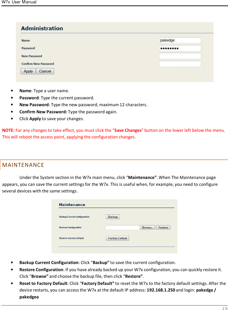 W7x  User Manual 19        •   Name: Type a user name. •   Password: Type the current password. •   New Password: Type the new password, maximum 12 characters. •   Confirm New Password: Type the password again. •   Click Apply to save your changes.  NOTE: For any changes to take effect, you must click the “Save Changes” button on the lower left below the menu. This will reboot the access point, applying the configuration changes.     M AI N T E N AN C E  Under the System section in the W7x main menu, click “Maintenance”. When The Maintenance page appears, you can save the current settings for the W7x. This is useful when, for example, you need to configure several devices with the same settings.    •   Backup Current Configuration: Click “Backup” to save the current configuration. •   Restore Configuration: If you have already backed up your W7x configuration, you can quickly restore it. Click “Browse” and choose the backup file, then click “Restore”. •   Reset to Factory Default: Click “Factory Default” to reset the W7x to the factory default settings. After the device restarts, you can access the W7x at the default IP address: 192.168.1.250 and login: pakedge / pakedgea 