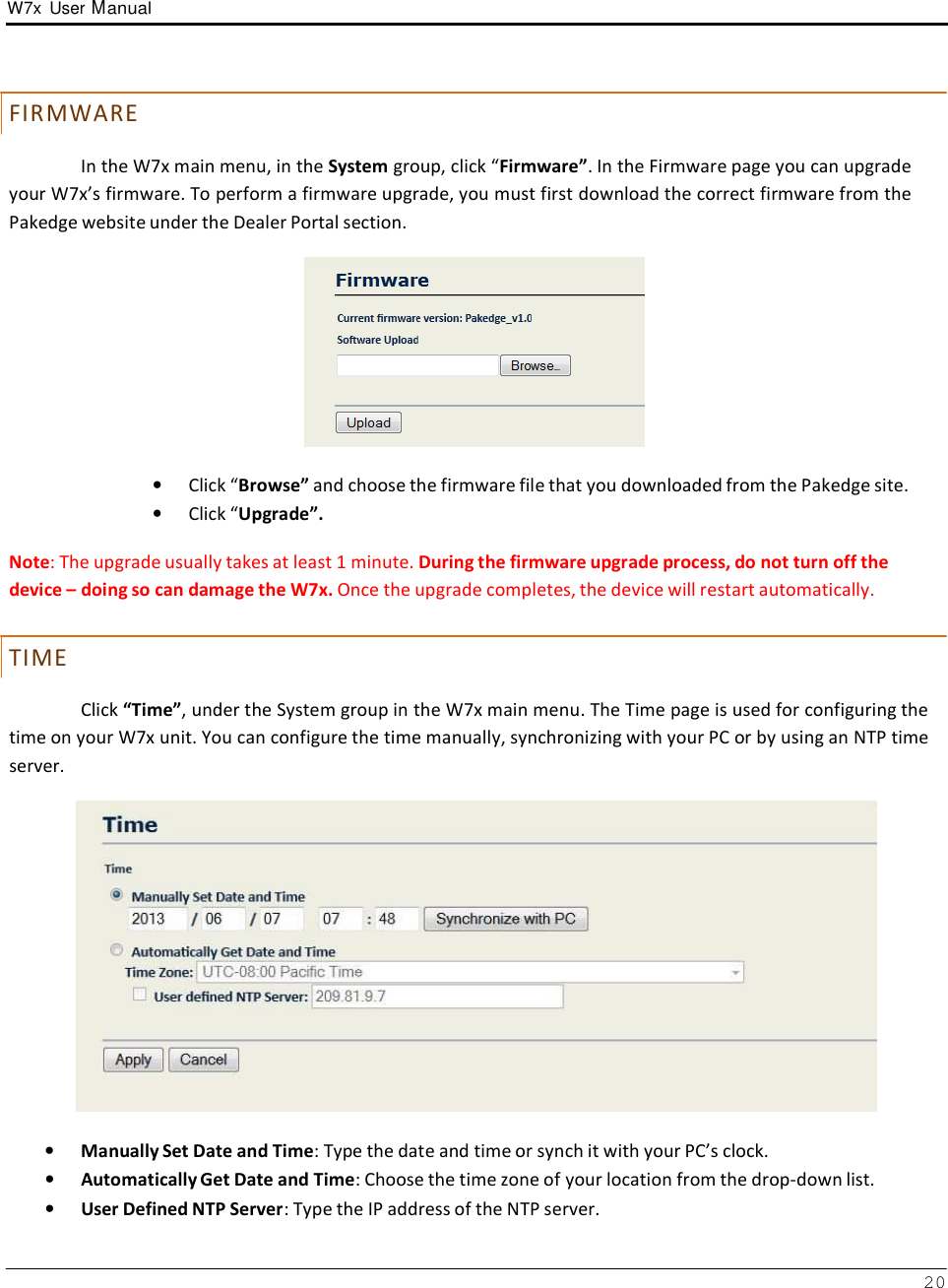 W7x  User Manual 20       F IR MW AR E  In the W7x main menu, in the System group, click “Firmware”. In the Firmware page you can upgrade your W7x’s firmware. To perform a firmware upgrade, you must first download the correct firmware from the Pakedge website under the Dealer Portal section.    •   Click “Browse” and choose the firmware file that you downloaded from the Pakedge site. •   Click “Upgrade”.  Note: The upgrade usually takes at least 1 minute. During the firmware upgrade process, do not turn off the device – doing so can damage the W7x. Once the upgrade completes, the device will restart automatically.   T IM E  Click “Time”, under the System group in the W7x main menu. The Time page is used for configuring the time on your W7x unit. You can configure the time manually, synchronizing with your PC or by using an NTP time server.    •   Manually Set Date and Time: Type the date and time or synch it with your PC’s clock. •   Automatically Get Date and Time: Choose the time zone of your location from the drop-down list. •   User Defined NTP Server: Type the IP address of the NTP server. 