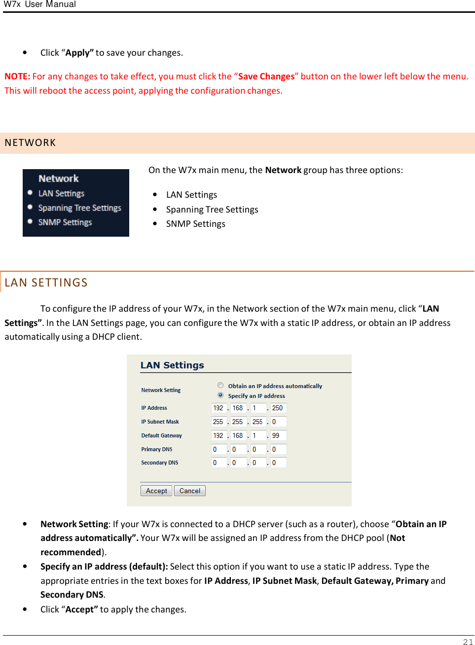 W7x  User Manual 21      •   Click “Apply” to save your changes.  NOTE: For any changes to take effect, you must click the “Save Changes” button on the lower left below the menu. This will reboot the access point, applying the configuration changes.     N E T W O R K        L AN S E T T I N GS   On the W7x main menu, the Network group has three options:  •    LAN Settings •    Spanning Tree Settings •    SNMP Settings  To configure the IP address of your W7x, in the Network section of the W7x main menu, click “LAN Settings”. In the LAN Settings page, you can configure the W7x with a static IP address, or obtain an IP address automatically using a DHCP client.    •   Network Setting: If your W7x is connected to a DHCP server (such as a router), choose “Obtain an IP address automatically”. Your W7x will be assigned an IP address from the DHCP pool (Not recommended). •   Specify an IP address (default): Select this option if you want to use a static IP address. Type the appropriate entries in the text boxes for IP Address, IP Subnet Mask, Default Gateway, Primary and Secondary DNS. •   Click “Accept” to apply the changes. 