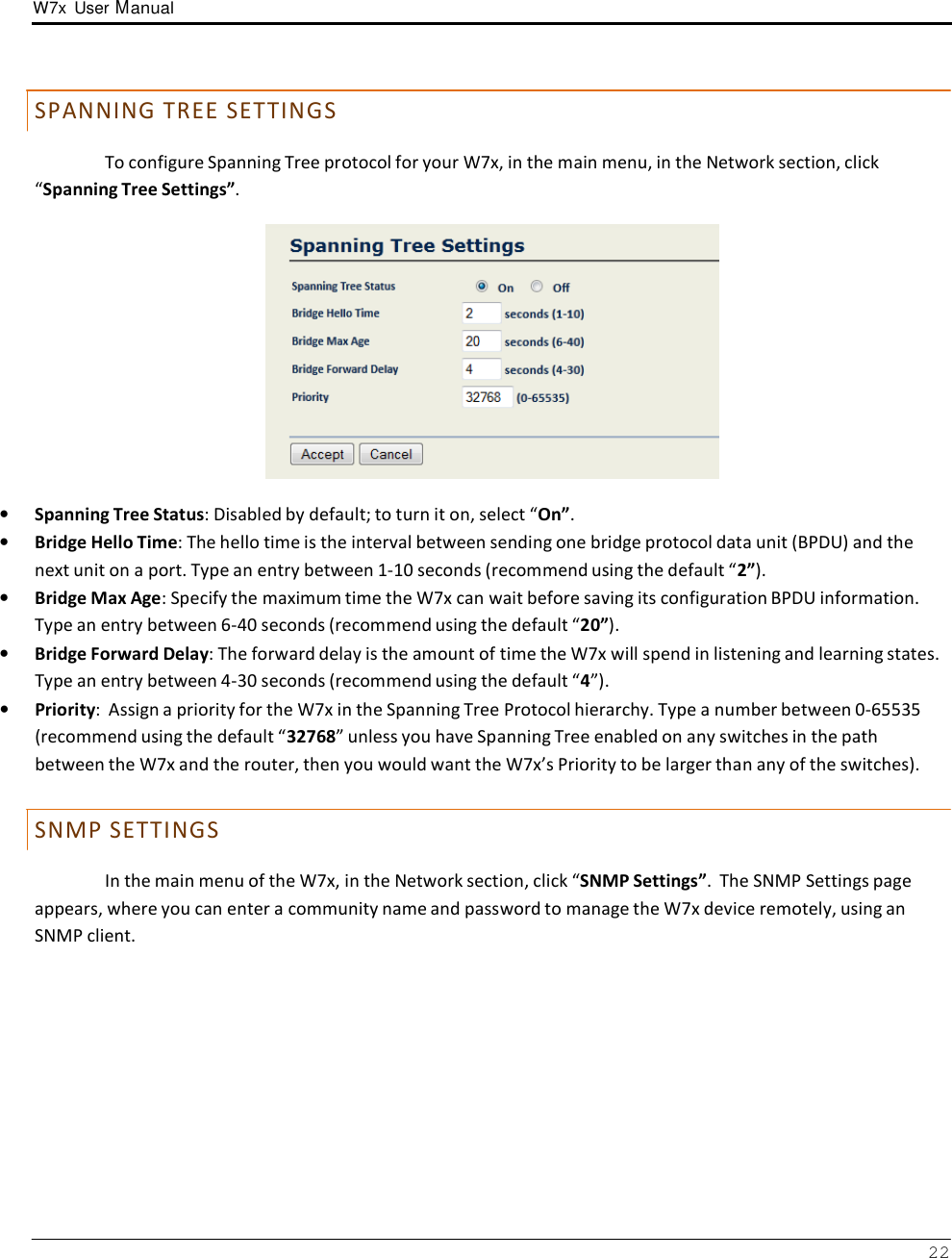 W7x  User Manual 22       S PAN N IN G T R E E S E T T IN GS  To configure Spanning Tree protocol for your W7x, in the main menu, in the Network section, click “Spanning Tree Settings”.    •   Spanning Tree Status: Disabled by default; to turn it on, select “On”. •   Bridge Hello Time: The hello time is the interval between sending one bridge protocol data unit (BPDU) and the next unit on a port. Type an entry between 1-10 seconds (recommend using the default “2”). •   Bridge Max Age: Specify the maximum time the W7x can wait before saving its configuration BPDU information. Type an entry between 6-40 seconds (recommend using the default “20”). •   Bridge Forward Delay: The forward delay is the amount of time the W7x will spend in listening and learning states. Type an entry between 4-30 seconds (recommend using the default “4”). •   Priority:  Assign a priority for the W7x in the Spanning Tree Protocol hierarchy. Type a number between 0-65535 (recommend using the default “32768” unless you have Spanning Tree enabled on any switches in the path between the W7x and the router, then you would want the W7x’s Priority to be larger than any of the switches).   S N MP S E T T IN GS  In the main menu of the W7x, in the Network section, click “SNMP Settings”.  The SNMP Settings page appears, where you can enter a community name and password to manage the W7x device remotely, using an SNMP client. 