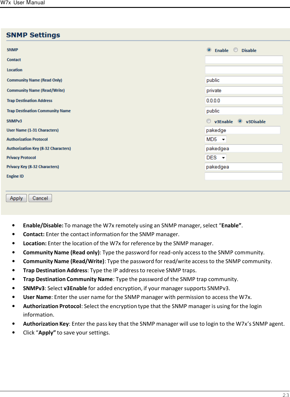 W7x  User Manual 23        •   Enable/Disable: To manage the W7x remotely using an SNMP manager, select “Enable”. •   Contact: Enter the contact information for the SNMP manager. •   Location: Enter the location of the W7x for reference by the SNMP manager. •   Community Name (Read only): Type the password for read-only access to the SNMP community. •   Community Name (Read/Write): Type the password for read/write access to the SNMP community. •   Trap Destination Address: Type the IP address to receive SNMP traps. •   Trap Destination Community Name: Type the password of the SNMP trap community. •   SNMPv3: Select v3Enable for added encryption, if your manager supports SNMPv3. •   User Name: Enter the user name for the SNMP manager with permission to access the W7x. •   Authorization Protocol: Select the encryption type that the SNMP manager is using for the login information. •   Authorization Key: Enter the pass key that the SNMP manager will use to login to the W7x’s SNMP agent. •   Click “Apply” to save your settings. 