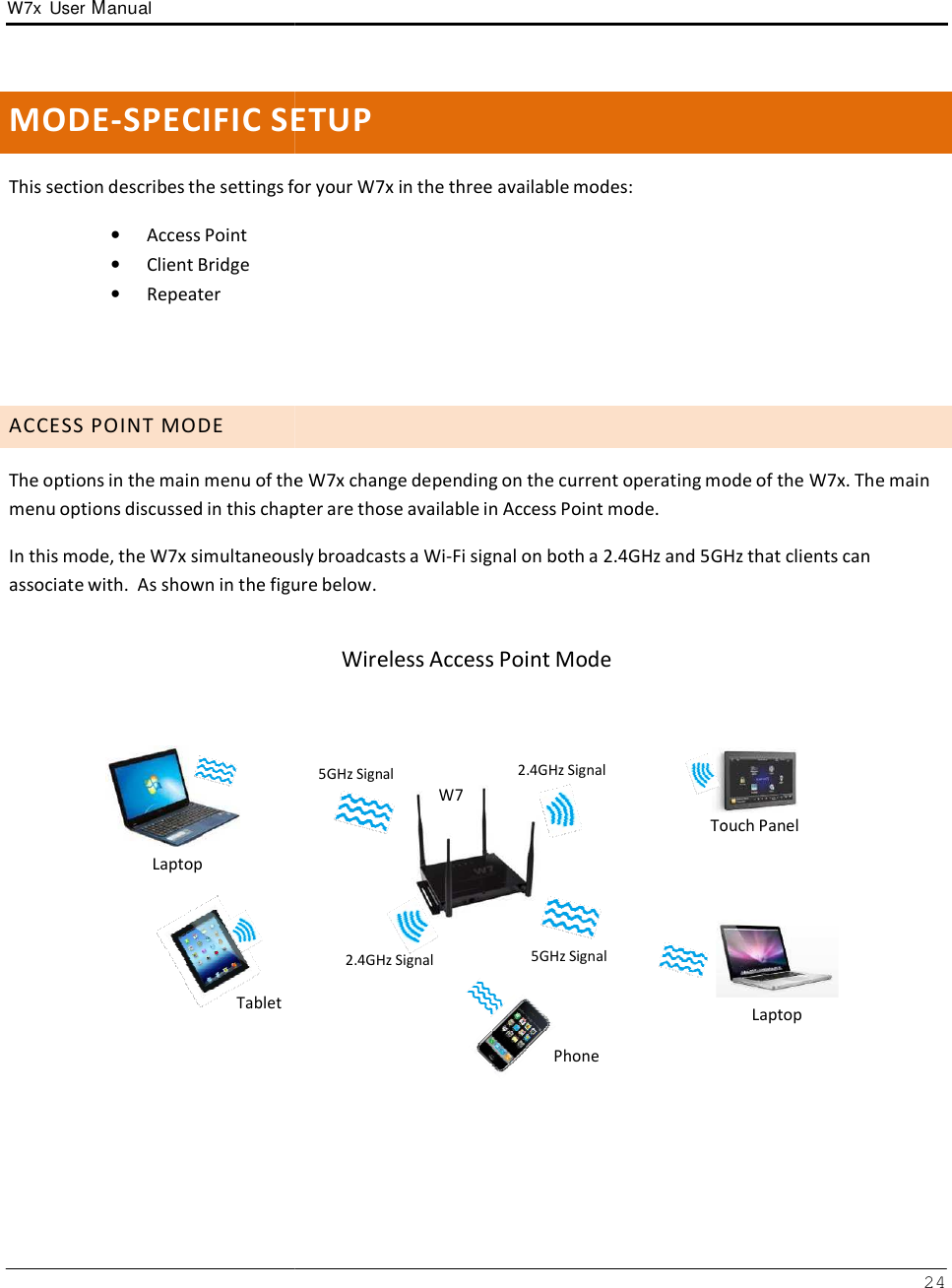 W7x  User Manual       MODE-SPECIFIC SE  This section describes the settings for •   Access Point •   Client Bridge •   Repeater      A C C E S S  P O I N T  M O D E  The options in the main menu of themenu options discussed in this chap In this mode, the W7x simultaneousassociate with.  As shown in the figu       Laptop      Tablet  ETUP for your W7x in the three available modes: e W7x change depending on the current operating mopter are those available in Access Point mode. sly broadcasts a Wi-Fi signal on both a 2.4GHz and 5GHzure below. Wireless Access Point Mode 5GHz Signal W7 2.4GHz Signal    Touch 2.4GHz Signal  5GHz Signal    Phone 24 mode of the W7x. The main 5GHz that clients can    Touch Panel Laptop 