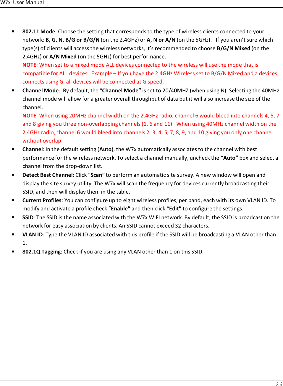 W7x  User Manual 26      •   802.11 Mode: Choose the setting that corresponds to the type of wireless clients connected to your network: B, G, N, B/G or B/G/N (on the 2.4GHz) or A, N or A/N (on the 5GHz).   If you aren’t sure which type(s) of clients will access the wireless networks, it’s recommended to choose B/G/N Mixed (on the 2.4GHz) or A/N Mixed (on the 5GHz) for best performance. NOTE: When set to a mixed mode ALL devices connected to the wireless will use the mode that is compatible for ALL devices.  Example – If you have the 2.4GHz Wireless set to B/G/N Mixed and a devices connects using G, all devices will be connected at G speed. •   Channel Mode:  By default, the “Channel Mode” is set to 20/40MHZ (when using N). Selecting the 40MHz channel mode will allow for a greater overall throughput of data but it will also increase the size of the channel. NOTE: When using 20MHz channel width on the 2.4GHz radio, channel 6 would bleed into channels 4, 5, 7 and 8 giving you three non-overlapping channels (1, 6 and 11).  When using 40MHz channel width on the 2.4GHz radio, channel 6 would bleed into channels 2, 3, 4, 5, 7, 8, 9, and 10 giving you only one channel without overlap. •   Channel: In the default setting (Auto), the W7x automatically associates to the channel with best performance for the wireless network. To select a channel manually, uncheck the “Auto” box and select a channel from the drop-down list.  •   Detect Best Channel: Click “Scan” to perform an automatic site survey. A new window will open and display the site survey utility. The W7x will scan the frequency for devices currently broadcasting their SSID, and then will display them in the table. •   Current Profiles: You can configure up to eight wireless profiles, per band, each with its own VLAN ID. To modify and activate a profile check “Enable” and then click “Edit” to configure the settings. •   SSID: The SSID is the name associated with the W7x WIFI network. By default, the SSID is broadcast on the network for easy association by clients. An SSID cannot exceed 32 characters. •   VLAN ID: Type the VLAN ID associated with this profile if the SSID will be broadcasting a VLAN other than 1. •   802.1Q Tagging: Check if you are using any VLAN other than 1 on this SSID. 