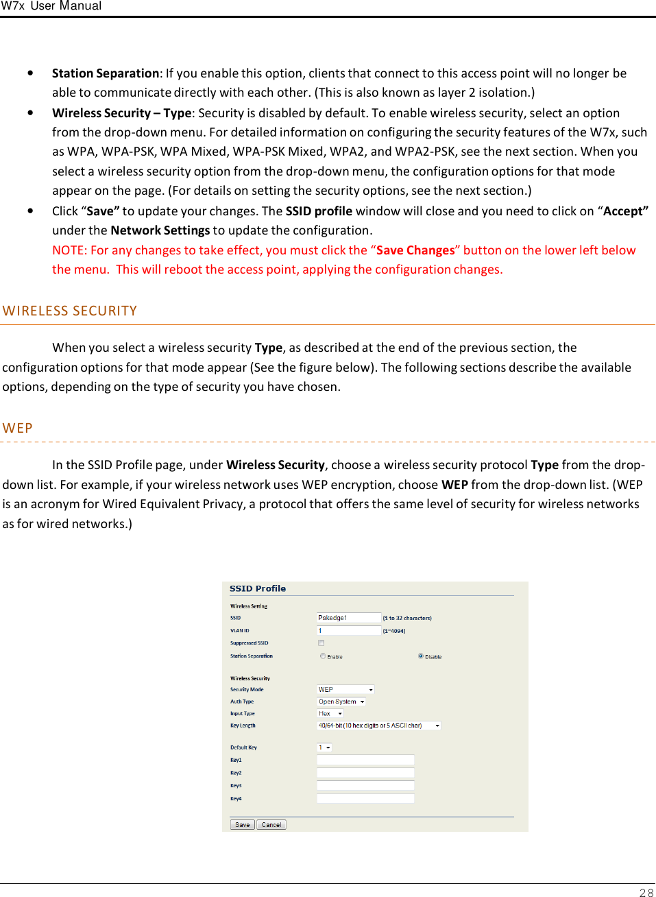 W7x  User Manual 28      •   Station Separation: If you enable this option, clients that connect to this access point will no longer be able to communicate directly with each other. (This is also known as layer 2 isolation.) •   Wireless Security – Type: Security is disabled by default. To enable wireless security, select an option from the drop-down menu. For detailed information on configuring the security features of the W7x, such as WPA, WPA-PSK, WPA Mixed, WPA-PSK Mixed, WPA2, and WPA2-PSK, see the next section. When you select a wireless security option from the drop-down menu, the configuration options for that mode appear on the page. (For details on setting the security options, see the next section.) •   Click “Save” to update your changes. The SSID profile window will close and you need to click on “Accept” under the Network Settings to update the configuration. NOTE: For any changes to take effect, you must click the “Save Changes” button on the lower left below the menu.  This will reboot the access point, applying the configuration changes.   WIRELESS SECURITY  When you select a wireless security Type, as described at the end of the previous section, the configuration options for that mode appear (See the figure below). The following sections describe the available options, depending on the type of security you have chosen.  WEP  In the SSID Profile page, under Wireless Security, choose a wireless security protocol Type from the drop- down list. For example, if your wireless network uses WEP encryption, choose WEP from the drop-down list. (WEP is an acronym for Wired Equivalent Privacy, a protocol that offers the same level of security for wireless networks as for wired networks.)     