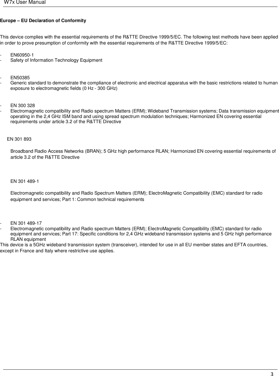W7x User Manual 3    Europe – EU Declaration of Conformity This device complies with the essential requirements of the R&amp;TTE Directive 1999/5/EC. The following test methods have been applied in order to prove presumption of conformity with the essential requirements of the R&amp;TTE Directive 1999/5/EC: -  EN60950-1 -  Safety of Information Technology Equipment  -  EN50385 -  Generic standard to demonstrate the compliance of electronic and electrical apparatus with the basic restrictions related to human exposure to electromagnetic fields (0 Hz - 300 GHz)  -  EN 300 328 -  Electromagnetic compatibility and Radio spectrum Matters (ERM); Wideband Transmission systems; Data transmission equipment operating in the 2,4 GHz ISM band and using spread spectrum modulation techniques; Harmonized EN covering essential requirements under article 3.2 of the R&amp;TTE Directive  EN 301 893  Broadband Radio Access Networks (BRAN); 5 GHz high performance RLAN; Harmonized EN covering essential requirements of article 3.2 of the R&amp;TTE Directive  EN 301 489-1  Electromagnetic compatibility and Radio Spectrum Matters (ERM); ElectroMagnetic Compatibility (EMC) standard for radio equipment and services; Part 1: Common technical requirements  -  EN 301 489-17 -  Electromagnetic compatibility and Radio spectrum Matters (ERM); ElectroMagnetic Compatibility (EMC) standard for radio equipment and services; Part 17: Specific conditions for 2,4 GHz wideband transmission systems and 5 GHz high performance RLAN equipment This device is a 5GHz wideband transmission system (transceiver), intended for use in all EU member states and EFTA countries, except in France and Italy where restrictive use applies.    