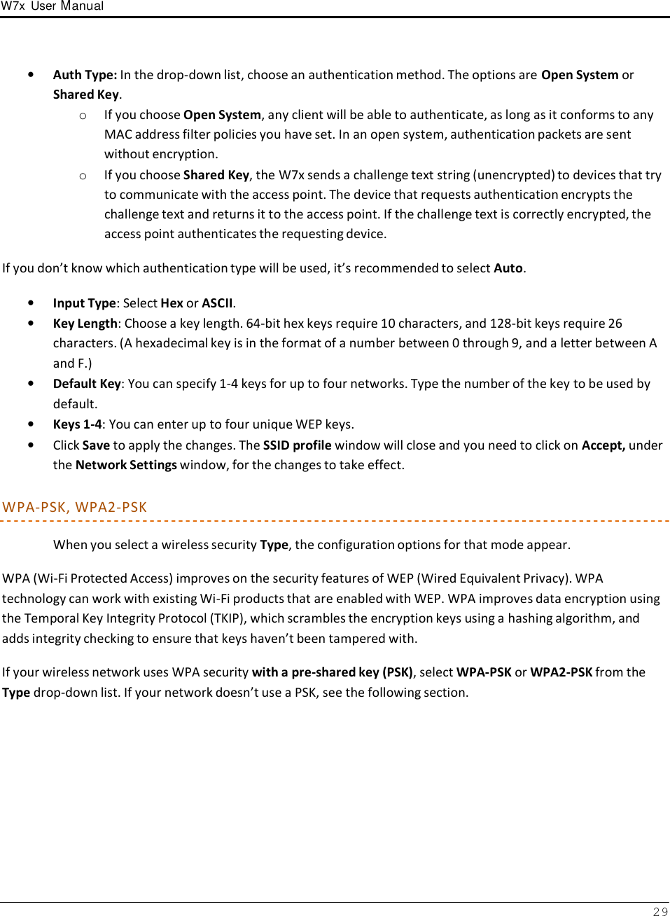 W7x  User Manual 29      •   Auth Type: In the drop-down list, choose an authentication method. The options are Open System or Shared Key. o If you choose Open System, any client will be able to authenticate, as long as it conforms to any MAC address filter policies you have set. In an open system, authentication packets are sent without encryption. o If you choose Shared Key, the W7x sends a challenge text string (unencrypted) to devices that try to communicate with the access point. The device that requests authentication encrypts the challenge text and returns it to the access point. If the challenge text is correctly encrypted, the access point authenticates the requesting device.  If you don’t know which authentication type will be used, it’s recommended to select Auto.  •   Input Type: Select Hex or ASCII. •   Key Length: Choose a key length. 64-bit hex keys require 10 characters, and 128-bit keys require 26 characters. (A hexadecimal key is in the format of a number between 0 through 9, and a letter between A and F.) •   Default Key: You can specify 1-4 keys for up to four networks. Type the number of the key to be used by default. •   Keys 1-4: You can enter up to four unique WEP keys. •   Click Save to apply the changes. The SSID profile window will close and you need to click on Accept, under the Network Settings window, for the changes to take effect.  WPA-PSK, WPA2-PSK  When you select a wireless security Type, the configuration options for that mode appear.  WPA (Wi-Fi Protected Access) improves on the security features of WEP (Wired Equivalent Privacy). WPA technology can work with existing Wi-Fi products that are enabled with WEP. WPA improves data encryption using the Temporal Key Integrity Protocol (TKIP), which scrambles the encryption keys using a hashing algorithm, and adds integrity checking to ensure that keys haven’t been tampered with.  If your wireless network uses WPA security with a pre-shared key (PSK), select WPA-PSK or WPA2-PSK from the Type drop-down list. If your network doesn’t use a PSK, see the following section. 