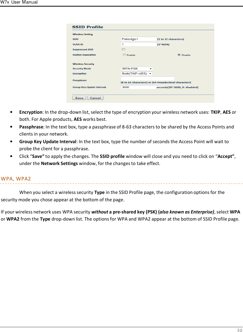 W7x  User Manual 30        •   Encryption: In the drop-down list, select the type of encryption your wireless network uses: TKIP, AES or both. For Apple products, AES works best. •   Passphrase: In the text box, type a passphrase of 8-63 characters to be shared by the Access Points and clients in your network. •   Group Key Update Interval: In the text box, type the number of seconds the Access Point will wait to probe the client for a passphrase. •   Click “Save” to apply the changes. The SSID profile window will close and you need to click on “Accept”, under the Network Settings window, for the changes to take effect.  WPA, WPA2  When you select a wireless security Type in the SSID Profile page, the configuration options for the security mode you chose appear at the bottom of the page.  If your wireless network uses WPA security without a pre-shared key (PSK) (also known as Enterprise), select WPA or WPA2 from the Type drop-down list. The options for WPA and WPA2 appear at the bottom of SSID Profile page. 