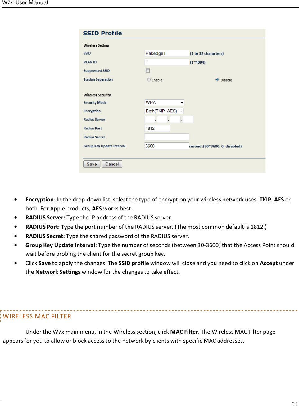 W7x  User Manual 31          •   Encryption: In the drop-down list, select the type of encryption your wireless network uses: TKIP, AES or both. For Apple products, AES works best. •   RADIUS Server: Type the IP address of the RADIUS server. •   RADIUS Port: Type the port number of the RADIUS server. (The most common default is 1812.) •   RADIUS Secret: Type the shared password of the RADIUS server. •   Group Key Update Interval: Type the number of seconds (between 30-3600) that the Access Point should wait before probing the client for the secret group key. •   Click Save to apply the changes. The SSID profile window will close and you need to click on Accept under the Network Settings window for the changes to take effect.       WIRELESS MAC FILTER  Under the W7x main menu, in the Wireless section, click MAC Filter. The Wireless MAC Filter page appears for you to allow or block access to the network by clients with specific MAC addresses. 