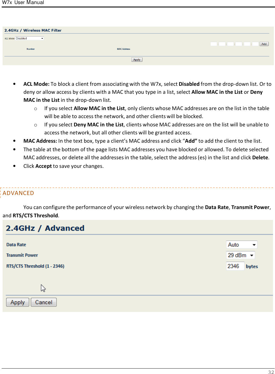 W7x  User Manual 32         •   ACL Mode: To block a client from associating with the W7x, select Disabled from the drop-down list. Or to deny or allow access by clients with a MAC that you type in a list, select Allow MAC in the List or Deny MAC in the List in the drop-down list. o  If you select Allow MAC in the List, only clients whose MAC addresses are on the list in the table will be able to access the network, and other clients will be blocked. o  If you select Deny MAC in the List, clients whose MAC addresses are on the list will be unable to access the network, but all other clients will be granted access. •   MAC Address: In the text box, type a client’s MAC address and click “Add” to add the client to the list. •   The table at the bottom of the page lists MAC addresses you have blocked or allowed. To delete selected MAC addresses, or delete all the addresses in the table, select the address (es) in the list and click Delete. •   Click Accept to save your changes.    ADVANCED  You can configure the performance of your wireless network by changing the Data Rate, Transmit Power, and RTS/CTS Threshold.  