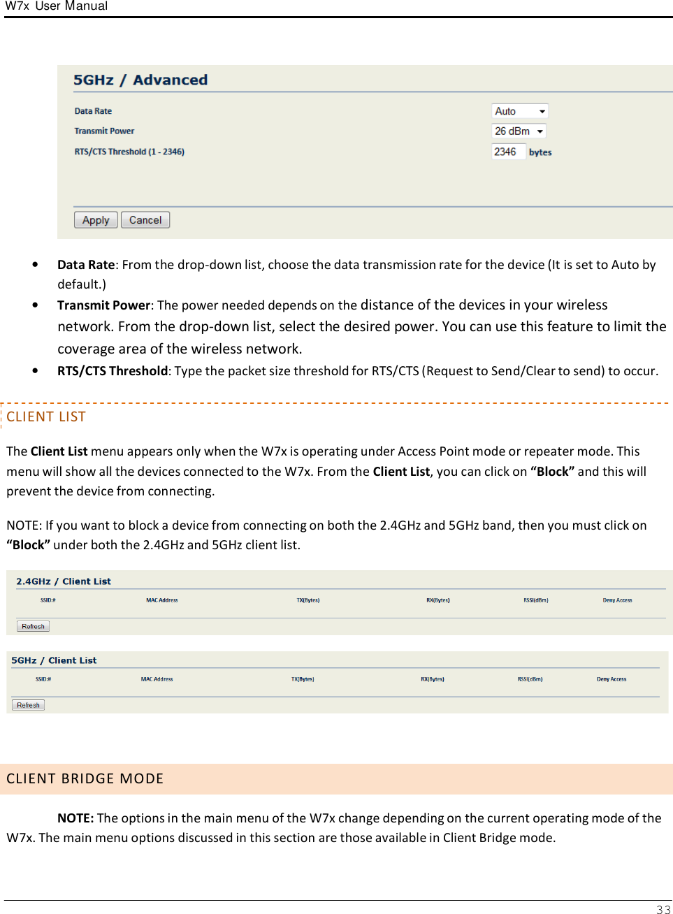 W7x  User Manual 33        •   Data Rate: From the drop-down list, choose the data transmission rate for the device (It is set to Auto by default.) •   Transmit Power: The power needed depends on the distance of the devices in your wireless network. From the drop-down list, select the desired power. You can use this feature to limit the coverage area of the wireless network. •   RTS/CTS Threshold: Type the packet size threshold for RTS/CTS (Request to Send/Clear to send) to occur.   CLIENT LIST  The Client List menu appears only when the W7x is operating under Access Point mode or repeater mode. This menu will show all the devices connected to the W7x. From the Client List, you can click on “Block” and this will prevent the device from connecting.  NOTE: If you want to block a device from connecting on both the 2.4GHz and 5GHz band, then you must click on “Block” under both the 2.4GHz and 5GHz client list.         C L I E N T  B R I D G E  M O D E  NOTE: The options in the main menu of the W7x change depending on the current operating mode of the W7x. The main menu options discussed in this section are those available in Client Bridge mode. 