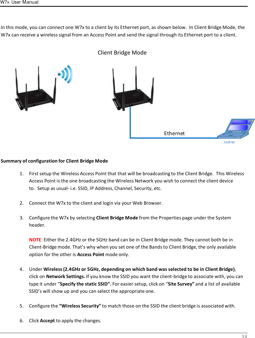W7x  User Manual 34      In this mode, you can connect one W7x to a client by its Ethernet port, as shown below.  In Client Bridge Mode, the W7x can receive a wireless signal from an Access Point and send the signal through its Ethernet port to a client.   Client Bridge Mode               Ethernet   La ptop    Summary of configuration for Client Bridge Mode  1.  First setup the Wireless Access Point that that will be broadcasting to the Client Bridge.  This Wireless Access Point is the one broadcasting the Wireless Network you wish to connect the client device to.  Setup as usual- i.e. SSID, IP Address, Channel, Security, etc.  2.  Connect the W7x to the client and login via your Web Browser.   3.  Configure the W7x by selecting Client Bridge Mode from the Properties page under the System header.  NOTE: Either the 2.4GHz or the 5GHz band can be in Client Bridge mode. They cannot both be in Client-Bridge mode. That’s why when you set one of the Bands to Client Bridge, the only available option for the other is Access Point mode only.  4.  Under Wireless (2.4GHz or 5GHz, depending on which band was selected to be in Client Bridge), click on Network Settings. If you know the SSID you want the client-bridge to associate with, you can type it under “Specify the static SSID”. For easier setup, click on “Site Survey” and a list of available SSID’s will show up and you can select the appropriate one.  5.  Configure the “Wireless Security” to match those on the SSID the client bridge is associated with.   6.  Click Accept to apply the changes. 