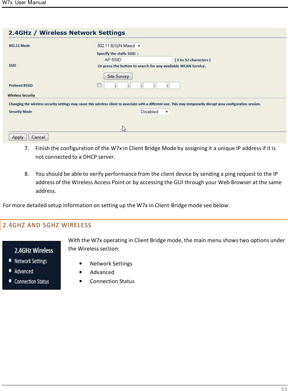 W7x  User Manual 35       7.  Finish the configuration of the W7x in Client Bridge Mode by assigning it a unique IP address if it is not connected to a DHCP server.  8.  You should be able to verify performance from the client device by sending a ping request to the IP address of the Wireless Access Point or by accessing the GUI through your Web Browser at the same address.  For more detailed setup information on setting up the W7x in Client-Bridge mode see below.   2 . 4 G H Z  A N D  5 G H Z  W I R E L E S S  With the W7x operating in Client Bridge mode, the main menu shows two options under the Wireless section:  •   Network Settings •   Advanced •   Connection Status 