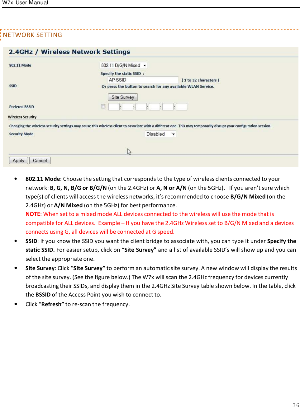 W7x  User Manual 36       NETWORK SETTING    •   802.11 Mode: Choose the setting that corresponds to the type of wireless clients connected to your network: B, G, N, B/G or B/G/N (on the 2.4GHz) or A, N or A/N (on the 5GHz).   If you aren’t sure which type(s) of clients will access the wireless networks, it’s recommended to choose B/G/N Mixed (on the 2.4GHz) or A/N Mixed (on the 5GHz) for best performance. NOTE: When set to a mixed mode ALL devices connected to the wireless will use the mode that is compatible for ALL devices.  Example – If you have the 2.4GHz Wireless set to B/G/N Mixed and a devices connects using G, all devices will be connected at G speed. •   SSID: If you know the SSID you want the client bridge to associate with, you can type it under Specify the static SSID. For easier setup, click on “Site Survey” and a list of available SSID’s will show up and you can select the appropriate one. • Site Survey: Click “Site Survey” to perform an automatic site survey. A new window will display the results of the site survey. (See the figure below.) The W7x will scan the 2.4GHz frequency for devices currently broadcasting their SSIDs, and display them in the 2.4GHz Site Survey table shown below. In the table, click the BSSID of the Access Point you wish to connect to. • Click “Refresh” to re-scan the frequency. 