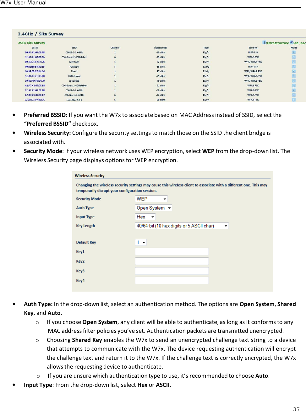 W7x  User Manual 37        •   Preferred BSSID: If you want the W7x to associate based on MAC Address instead of SSID, select the “Preferred BSSID” checkbox. •   Wireless Security: Configure the security settings to match those on the SSID the client bridge is associated with. •   Security Mode: If your wireless network uses WEP encryption, select WEP from the drop-down list. The Wireless Security page displays options for WEP encryption.    •   Auth Type: In the drop-down list, select an authentication method. The options are Open System, Shared Key, and Auto. o  If you choose Open System, any client will be able to authenticate, as long as it conforms to any MAC address filter policies you’ve set. Authentication packets are transmitted unencrypted. o  Choosing Shared Key enables the W7x to send an unencrypted challenge text string to a device that attempts to communicate with the W7x. The device requesting authentication will encrypt the challenge text and return it to the W7x. If the challenge text is correctly encrypted, the W7x allows the requesting device to authenticate. o  If you are unsure which authentication type to use, it’s recommended to choose Auto. •   Input Type: From the drop-down list, select Hex or ASCII. 