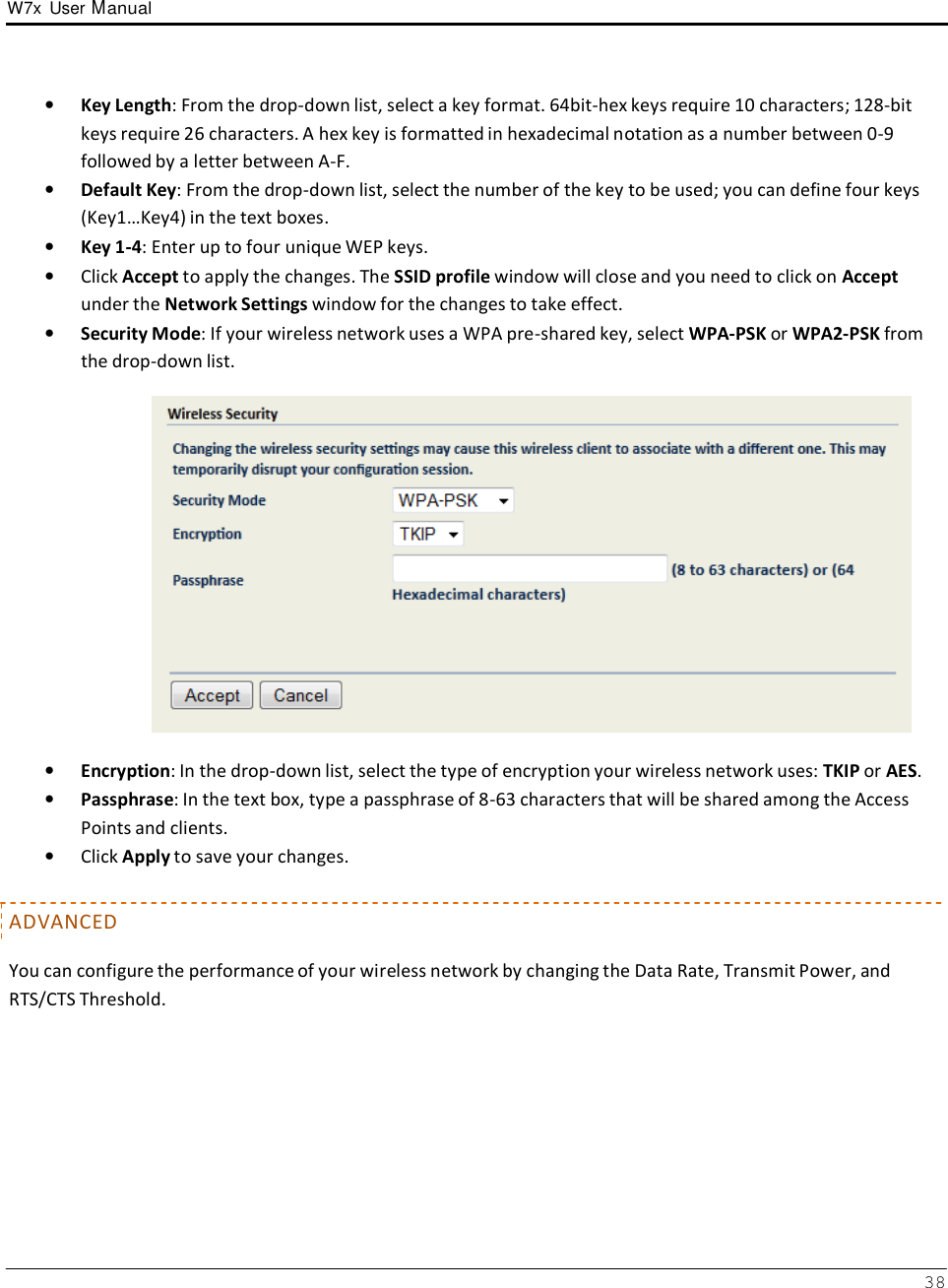 W7x  User Manual 38      •   Key Length: From the drop-down list, select a key format. 64bit-hex keys require 10 characters; 128-bit keys require 26 characters. A hex key is formatted in hexadecimal notation as a number between 0-9 followed by a letter between A-F. •   Default Key: From the drop-down list, select the number of the key to be used; you can define four keys (Key1…Key4) in the text boxes. •   Key 1-4: Enter up to four unique WEP keys. •   Click Accept to apply the changes. The SSID profile window will close and you need to click on Accept under the Network Settings window for the changes to take effect. •   Security Mode: If your wireless network uses a WPA pre-shared key, select WPA-PSK or WPA2-PSK from the drop-down list.    •   Encryption: In the drop-down list, select the type of encryption your wireless network uses: TKIP or AES. •   Passphrase: In the text box, type a passphrase of 8-63 characters that will be shared among the Access Points and clients. •   Click Apply to save your changes.   ADVANCED  You can configure the performance of your wireless network by changing the Data Rate, Transmit Power, and RTS/CTS Threshold. 