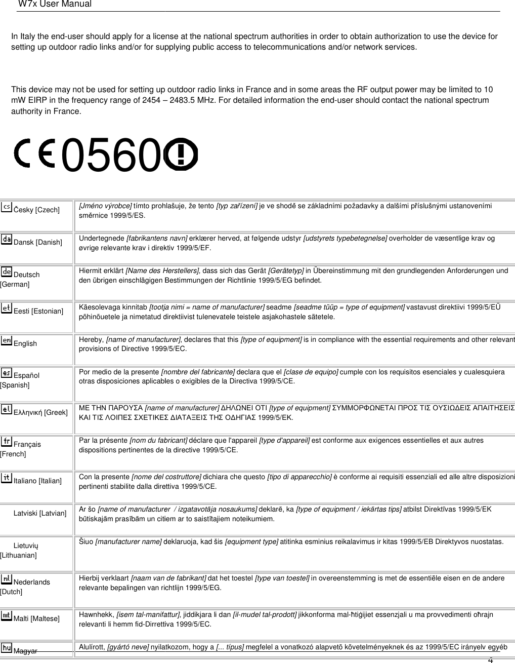 W7x User Manual    In Italy the end-user should apply for a license at the national spectrum authorities in order to setting up outdoor radio links and/or for supplying public access to telecommunications and/or network services. This device may not be used for setting up outdoor radio links in France and in some areas the RF omW EIRP in the frequency range of 2454 –authority in France. 0560Česky [Czech]  [Jméno výrobce] tímto prohlašuje, že tento směrnice 1999/5/ES. Dansk [Danish] Undertegnede [fabrikantens navn]øvrige relevante krav i direktiv 1999/5/EF.Deutsch [German] Hiermit erklärt [Name des Herstellers]den übrigen einschlägigen BeEesti [Estonian] Käesolevaga kinnitab [tootja nimi = põhinõuetele ja nimetatud direktiivist tulenevatele teistele asjakohastele sätetele.English Hereby, [name of manufacturer]provisions of Directive 1999/5/EC.Español [Spanish] Por medio de la presente [nombre del fabricante]otras disposiciones aplicables o exigibles de la DirectivΕλληνική [Greek] ΜΕ ΤΗΝ ΠΑΡΟΥΣΑ [name of manufacturer] ΚΑΙ ΤΙΣ ΛΟΙΠΕΣ ΣΧΕΤΙΚΕΣ ∆ΙΑΤΑΞΕΙΣFrançais [French] Par la présente [nom du fabricant]dispositions pertinentes de la directive 1999/5/CE.Italiano [Italian]  Con la presente [nome del costruttore]pertinenti stabilite dalla direttiva 1999/5/CE.Latviski [Latvian] Ar šo [name of manufacturerbūtiskajām prasībām un citiem ar to saistLietuvių [Lithuanian]  Šiuo [manufacturer name] deklaruoja, kad šis Nederlands [Dutch] Hierbij verklaart [naam van de fabrikant]relevante bepalingen van richtlijn 1999/5/EG.Malti [Maltese]  Hawnhekk, [isem tal-manifattur]relevanti li hemm fid-Dirrettiva 1999/5/EC.Magyar  Alulírott, [gyártó neve] nyilatkozom, hogy a user should apply for a license at the national spectrum authorities in order to obtain authorization to use the device for setting up outdoor radio links and/or for supplying public access to telecommunications and/or network services.This device may not be used for setting up outdoor radio links in France and in some areas the RF output power may be limited to 10 – 2483.5 MHz. For detailed information the end-user should contact the national spectrum  tímto prohlašuje, že tento [typ zařízení] je ve shodě se základními požadavky a dalšími p[fabrikantens navn] erklærer herved, at følgende udstyr [udstyrets typebetegnelse]øvrige relevante krav i direktiv 1999/5/EF. [Name des Herstellers], dass sich das Gerät [Gerätetyp] in Übereinstimmung mit den grundlegenden Anforderungen und den übrigen einschlägigen Bestimmungen der Richtlinie 1999/5/EG befindet. [tootja nimi = name of manufacturer] seadme [seadme tüüp = type of equipment]põhinõuetele ja nimetatud direktiivist tulenevatele teistele asjakohastele sätetele. [name of manufacturer], declares that this [type of equipment] is in compliance with the essential requirements and otherprovisions of Directive 1999/5/EC. [nombre del fabricante] declara que el [clase de equipo] cumple con los requisitos esenciales y cualesquiera otras disposiciones aplicables o exigibles de la Directiva 1999/5/CE. [name of manufacturer] ∆ΗΛΩΝΕΙ ΟΤΙ [type of equipment] ΣΥΜΜΟΡΦΩΝΕΤΑΙΣΧΕΤΙΚΕΣ ∆ΙΑΤΑΞΕΙΣ ΤΗΣ Ο∆ΗΓΙΑΣ 1999/5/ΕΚ. fabricant] déclare que l&apos;appareil [type d&apos;appareil] est conforme aux exigences essentielles et aux autres dispositions pertinentes de la directive 1999/5/CE. [nome del costruttore] dichiara che questo [tipo di apparecchio] è conforme ai requisiti essenziali ed alle altre disposizioni pertinenti stabilite dalla direttiva 1999/5/CE. [name of manufacturer  / izgatavotāja nosaukums] deklarē, ka [type of equipment / iekārtas tips]m un citiem ar to saistītajiem noteikumiem. deklaruoja, kad šis [equipment type] atitinka esminius reikalavimus ir kitas 1999/5/EB Direktyvos nuostatas.[naam van de fabrikant] dat het toestel [type van toestel] in overeenstemming is met de essentiële eisen en de andere relevante bepalingen van richtlijn 1999/5/EG. anifattur], jiddikjara li dan [il-mudel tal-prodott] jikkonforma mal-ħtiġijiet essenzjali u ma provvedimenti oDirrettiva 1999/5/EC. nyilatkozom, hogy a [... típus] megfelel a vonatkozó alapvetõ követelményeknek 4 obtain authorization to use the device for setting up outdoor radio links and/or for supplying public access to telecommunications and/or network services. utput power may be limited to 10 user should contact the national spectrum  se základními požadavky a dalšími příslušnými ustanoveními [udstyrets typebetegnelse] overholder de væsentlige krav og in Übereinstimmung mit den grundlegenden Anforderungen und [seadme tüüp = type of equipment] vastavust direktiivi 1999/5/EÜ is in compliance with the essential requirements and other relevant cumple con los requisitos esenciales y cualesquiera ΣΥΜΜΟΡΦΩΝΕΤΑΙ ΠΡΟΣ ΤΙΣ ΟΥΣΙΩ∆ΕΙΣ ΑΠΑΙΤΗΣΕΙΣ est conforme aux exigences essentielles et aux autres è conforme ai requisiti essenziali ed alle altre disposizioni ārtas tips] atbilst Direktīvas 1999/5/EK atitinka esminius reikalavimus ir kitas 1999/5/EB Direktyvos nuostatas. in overeenstemming is met de essentiële eisen en de andere ġijiet essenzjali u ma provvedimenti oħrajn megfelel a vonatkozó alapvetõ követelményeknek és az 1999/5/EC irányelv egyéb 