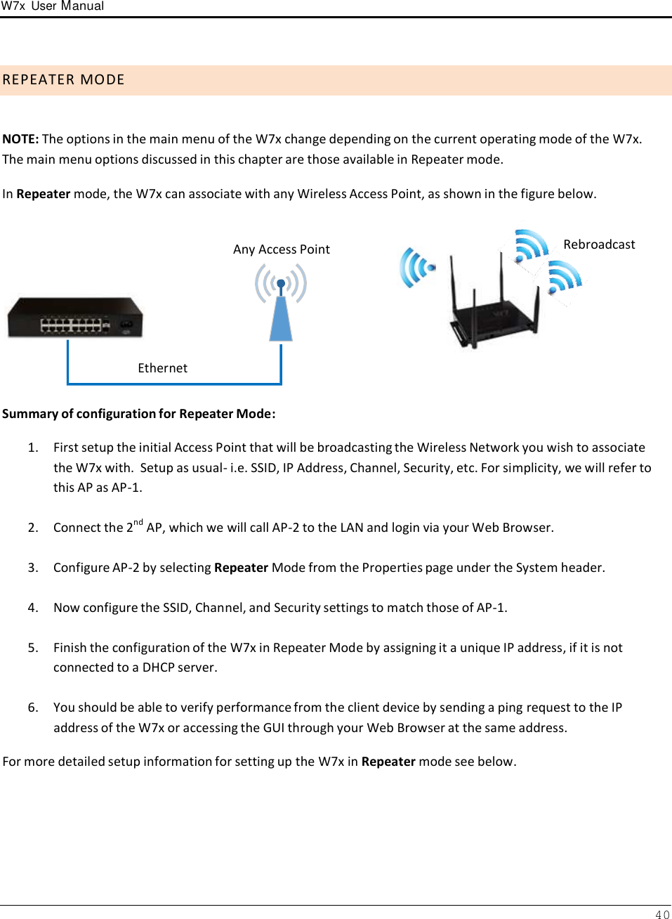 W7x  User Manual 40       R E P E A T E R  M O D E    NOTE: The options in the main menu of the W7x change depending on the current operating mode of the W7x. The main menu options discussed in this chapter are those available in Repeater mode.  In Repeater mode, the W7x can associate with any Wireless Access Point, as shown in the figure below.            Ethernet Any Access Point  Rebroadcast   Summary of configuration for Repeater Mode:  1.  First setup the initial Access Point that will be broadcasting the Wireless Network you wish to associate the W7x with.  Setup as usual- i.e. SSID, IP Address, Channel, Security, etc. For simplicity, we will refer to this AP as AP-1.  2.  Connect the 2nd AP, which we will call AP-2 to the LAN and login via your Web Browser.   3.  Configure AP-2 by selecting Repeater Mode from the Properties page under the System header.   4.  Now configure the SSID, Channel, and Security settings to match those of AP-1.   5.  Finish the configuration of the W7x in Repeater Mode by assigning it a unique IP address, if it is not connected to a DHCP server.  6.  You should be able to verify performance from the client device by sending a ping request to the IP address of the W7x or accessing the GUI through your Web Browser at the same address. For more detailed setup information for setting up the W7x in Repeater mode see below. 