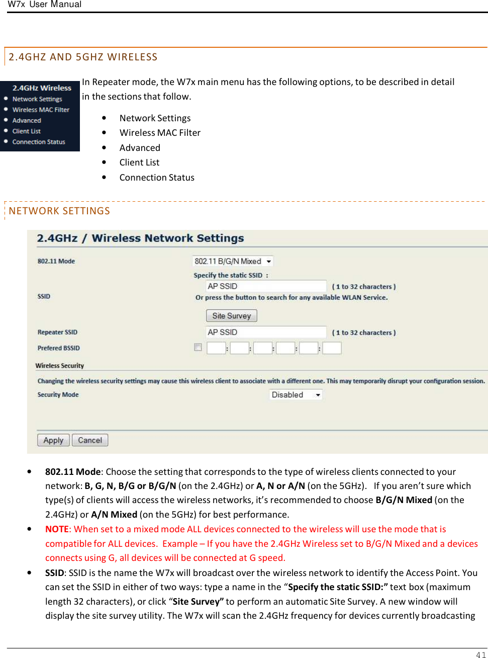 W7x  User Manual 41       2 . 4 G H Z  A N D  5 G H Z  W I R E L E S S  In Repeater mode, the W7x main menu has the following options, to be described in detail in the sections that follow.  •   Network Settings •   Wireless MAC Filter •   Advanced •   Client List •   Connection Status   NETWORK SETTINGS    •   802.11 Mode: Choose the setting that corresponds to the type of wireless clients connected to your network: B, G, N, B/G or B/G/N (on the 2.4GHz) or A, N or A/N (on the 5GHz).   If you aren’t sure which type(s) of clients will access the wireless networks, it’s recommended to choose B/G/N Mixed (on the 2.4GHz) or A/N Mixed (on the 5GHz) for best performance. •   NOTE: When set to a mixed mode ALL devices connected to the wireless will use the mode that is compatible for ALL devices.  Example – If you have the 2.4GHz Wireless set to B/G/N Mixed and a devices connects using G, all devices will be connected at G speed. •   SSID: SSID is the name the W7x will broadcast over the wireless network to identify the Access Point. You can set the SSID in either of two ways: type a name in the “Specify the static SSID:” text box (maximum length 32 characters), or click “Site Survey” to perform an automatic Site Survey. A new window will display the site survey utility. The W7x will scan the 2.4GHz frequency for devices currently broadcasting 