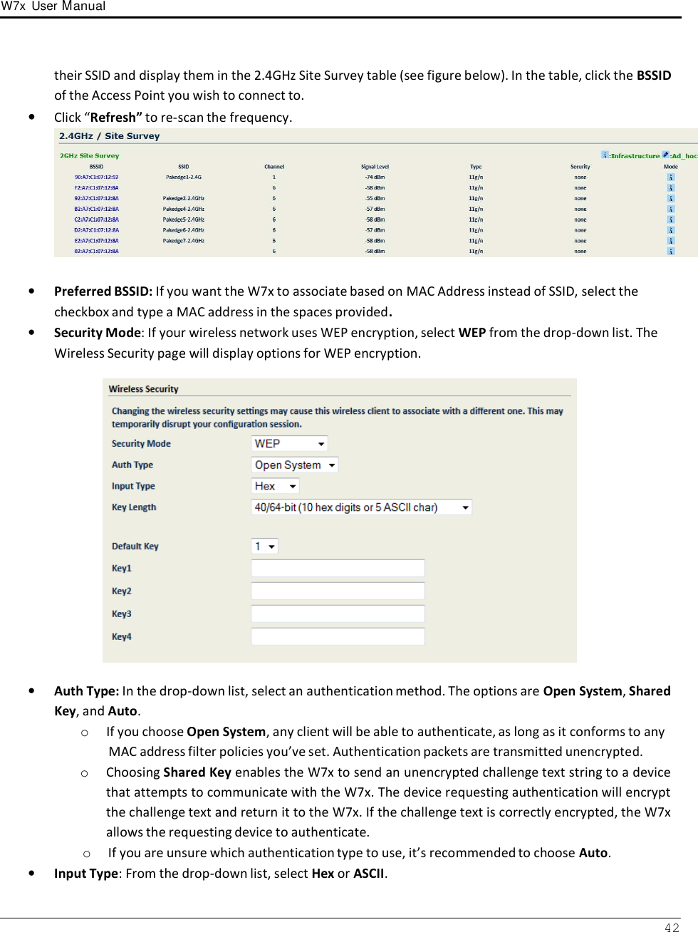 W7x  User Manual 42      their SSID and display them in the 2.4GHz Site Survey table (see figure below). In the table, click the BSSID of the Access Point you wish to connect to. • Click “Refresh” to re-scan the frequency.    •   Preferred BSSID: If you want the W7x to associate based on MAC Address instead of SSID, select the checkbox and type a MAC address in the spaces provided. •   Security Mode: If your wireless network uses WEP encryption, select WEP from the drop-down list. The Wireless Security page will display options for WEP encryption.    •   Auth Type: In the drop-down list, select an authentication method. The options are Open System, Shared Key, and Auto. o  If you choose Open System, any client will be able to authenticate, as long as it conforms to any MAC address filter policies you’ve set. Authentication packets are transmitted unencrypted. o  Choosing Shared Key enables the W7x to send an unencrypted challenge text string to a device that attempts to communicate with the W7x. The device requesting authentication will encrypt the challenge text and return it to the W7x. If the challenge text is correctly encrypted, the W7x allows the requesting device to authenticate. o  If you are unsure which authentication type to use, it’s recommended to choose Auto. •   Input Type: From the drop-down list, select Hex or ASCII. 