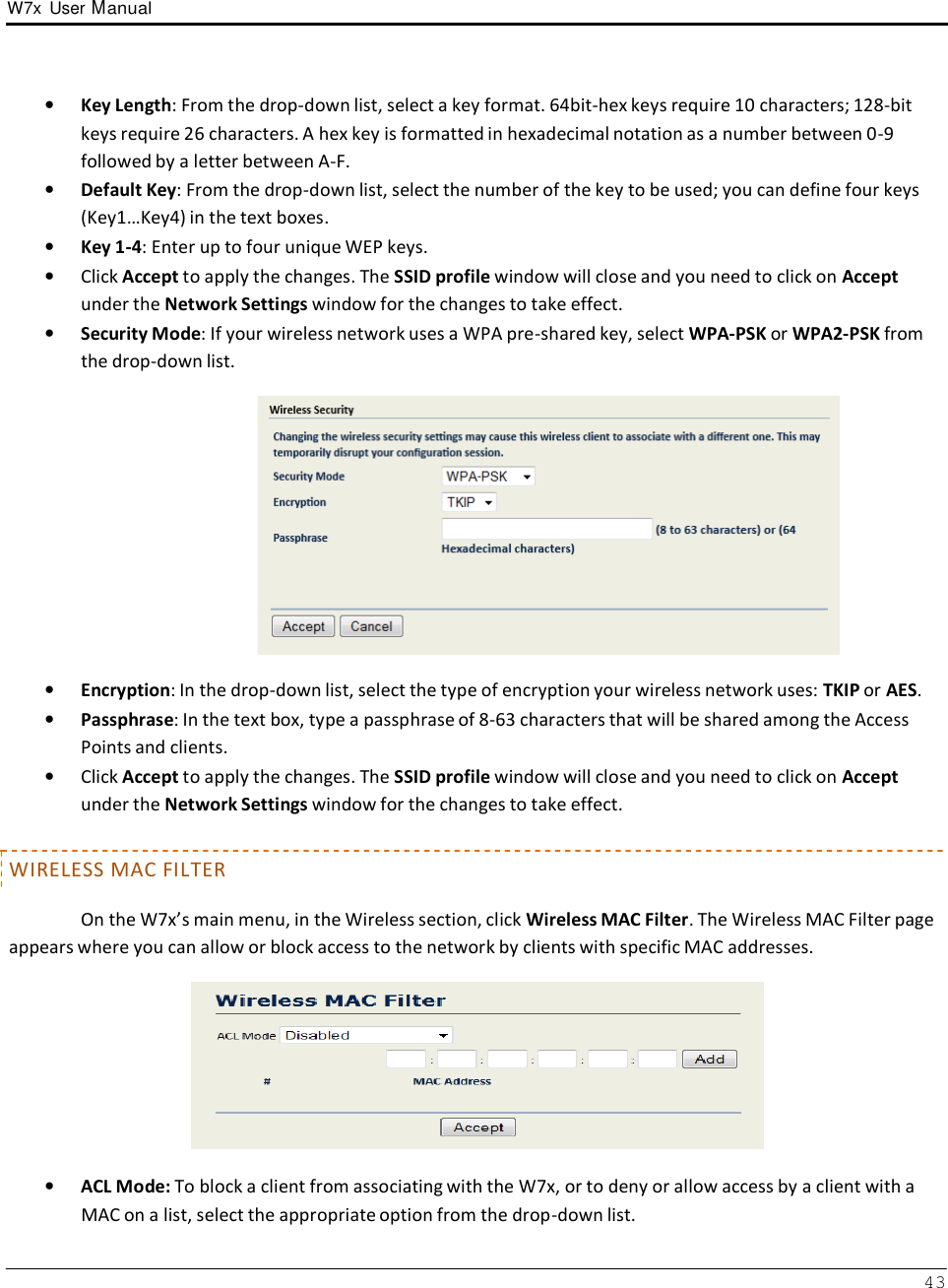 W7x  User Manual 43      •   Key Length: From the drop-down list, select a key format. 64bit-hex keys require 10 characters; 128-bit keys require 26 characters. A hex key is formatted in hexadecimal notation as a number between 0-9 followed by a letter between A-F. •   Default Key: From the drop-down list, select the number of the key to be used; you can define four keys (Key1…Key4) in the text boxes. •   Key 1-4: Enter up to four unique WEP keys. •   Click Accept to apply the changes. The SSID profile window will close and you need to click on Accept under the Network Settings window for the changes to take effect. •   Security Mode: If your wireless network uses a WPA pre-shared key, select WPA-PSK or WPA2-PSK from the drop-down list.    •   Encryption: In the drop-down list, select the type of encryption your wireless network uses: TKIP or AES. •   Passphrase: In the text box, type a passphrase of 8-63 characters that will be shared among the Access Points and clients. •   Click Accept to apply the changes. The SSID profile window will close and you need to click on Accept under the Network Settings window for the changes to take effect.   WIRELESS MAC FILTER  On the W7x’s main menu, in the Wireless section, click Wireless MAC Filter. The Wireless MAC Filter page appears where you can allow or block access to the network by clients with specific MAC addresses.    •   ACL Mode: To block a client from associating with the W7x, or to deny or allow access by a client with a MAC on a list, select the appropriate option from the drop-down list. 