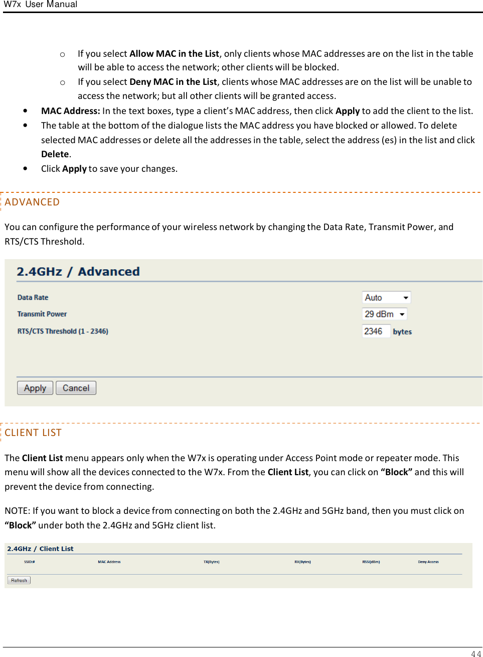 W7x  User Manual 44      o  If you select Allow MAC in the List, only clients whose MAC addresses are on the list in the table will be able to access the network; other clients will be blocked. o  If you select Deny MAC in the List, clients whose MAC addresses are on the list will be unable to access the network; but all other clients will be granted access. •   MAC Address: In the text boxes, type a client’s MAC address, then click Apply to add the client to the list. •   The table at the bottom of the dialogue lists the MAC address you have blocked or allowed. To delete selected MAC addresses or delete all the addresses in the table, select the address (es) in the list and click Delete. •   Click Apply to save your changes.   ADVANCED  You can configure the performance of your wireless network by changing the Data Rate, Transmit Power, and RTS/CTS Threshold.     CLIENT LIST  The Client List menu appears only when the W7x is operating under Access Point mode or repeater mode. This menu will show all the devices connected to the W7x. From the Client List, you can click on “Block” and this will prevent the device from connecting.  NOTE: If you want to block a device from connecting on both the 2.4GHz and 5GHz band, then you must click on “Block” under both the 2.4GHz and 5GHz client list.   