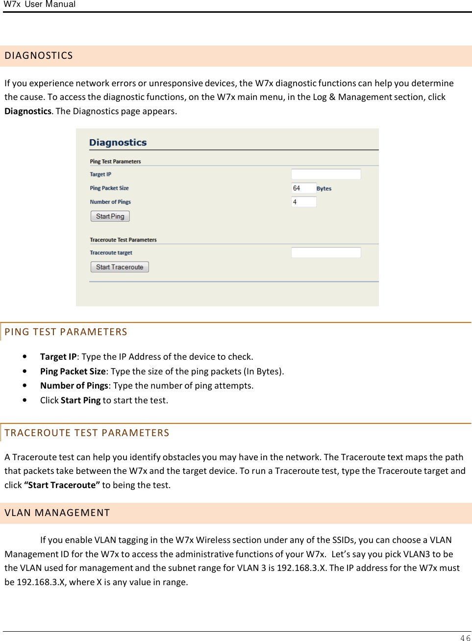 W7x  User Manual 46       D I A G N O S T I C S  If you experience network errors or unresponsive devices, the W7x diagnostic functions can help you determine the cause. To access the diagnostic functions, on the W7x main menu, in the Log &amp; Management section, click Diagnostics. The Diagnostics page appears.     P I N G  T E S T  P A R A M E T E R S  •   Target IP: Type the IP Address of the device to check. •   Ping Packet Size: Type the size of the ping packets (In Bytes). •   Number of Pings: Type the number of ping attempts. •   Click Start Ping to start the test.   T R A C E R O U T E  T E S T  P A R A M E T E R S  A Traceroute test can help you identify obstacles you may have in the network. The Traceroute text maps the path that packets take between the W7x and the target device. To run a Traceroute test, type the Traceroute target and click “Start Traceroute” to being the test.  V L A N  M A N A G E M E N T  If you enable VLAN tagging in the W7x Wireless section under any of the SSIDs, you can choose a VLAN Management ID for the W7x to access the administrative functions of your W7x.  Let’s say you pick VLAN3 to be the VLAN used for management and the subnet range for VLAN 3 is 192.168.3.X. The IP address for the W7x must be 192.168.3.X, where X is any value in range. 