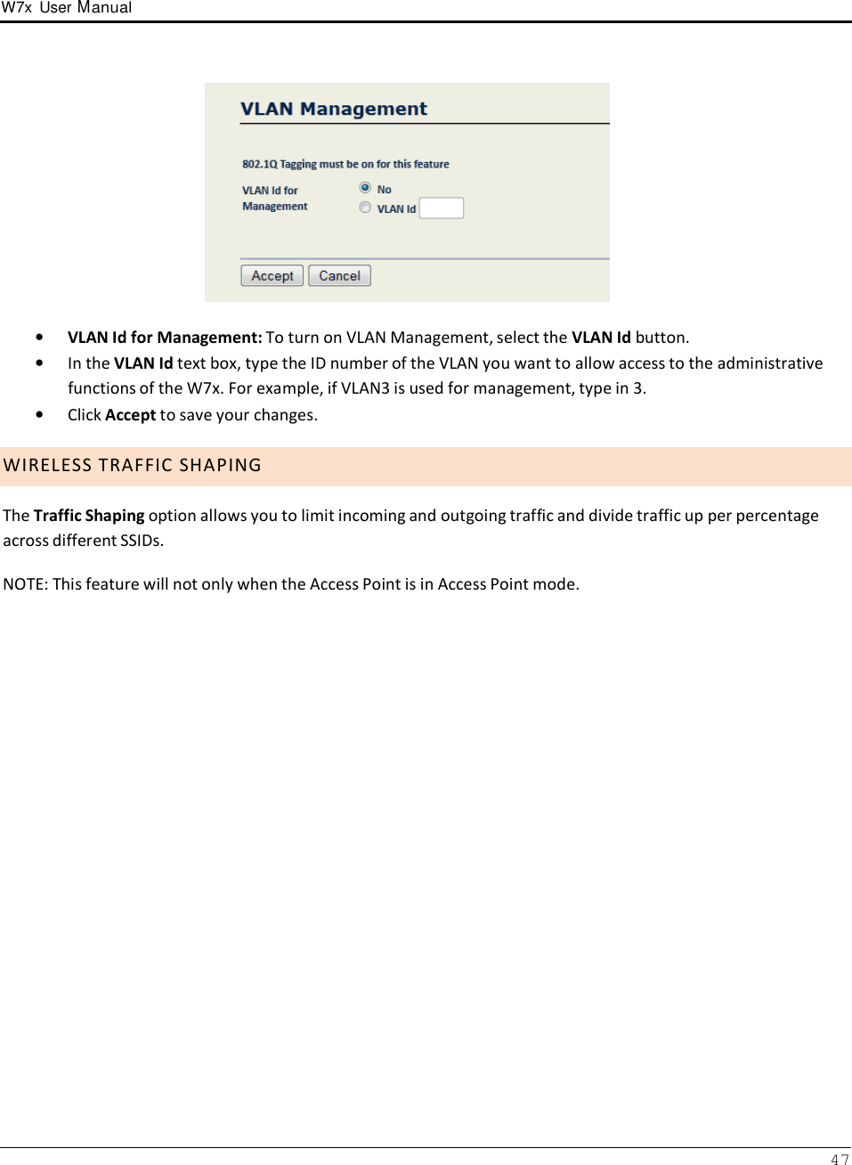 W7x  User Manual 47        •   VLAN Id for Management: To turn on VLAN Management, select the VLAN Id button. •   In the VLAN Id text box, type the ID number of the VLAN you want to allow access to the administrative functions of the W7x. For example, if VLAN3 is used for management, type in 3. •   Click Accept to save your changes.  W I R E L E S S  T R A F F I C  S H A P I N G  The Traffic Shaping option allows you to limit incoming and outgoing traffic and divide traffic up per percentage across different SSIDs.  NOTE: This feature will not only when the Access Point is in Access Point mode. 