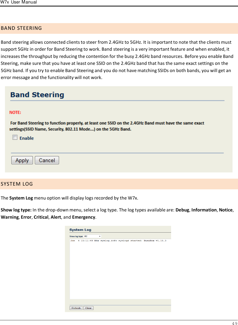 W7x  User Manual 49       B A N D  S T E E R I N G  Band steering allows connected clients to steer from 2.4GHz to 5GHz. It is important to note that the clients must support 5GHz in order for Band Steering to work. Band steering is a very important feature and when enabled, it increases the throughput by reducing the contention for the busy 2.4GHz band resources. Before you enable Band Steering, make sure that you have at least one SSID on the 2.4GHz band that has the same exact settings on the 5GHz band. If you try to enable Band Steering and you do not have matching SSIDs on both bands, you will get an error message and the functionality will not work.     S Y S T E M  L O G  The System Log menu option will display logs recorded by the W7x.  Show log type: In the drop-down menu, select a log type. The log types available are: Debug, Information, Notice, Warning, Error, Critical, Alert, and Emergency.   