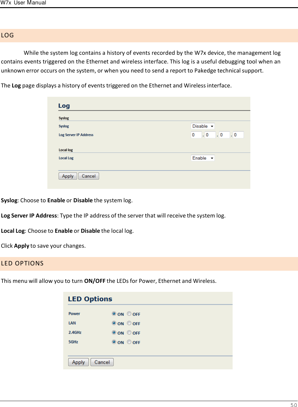 W7x  User Manual 50       L O G  While the system log contains a history of events recorded by the W7x device, the management log contains events triggered on the Ethernet and wireless interface. This log is a useful debugging tool when an unknown error occurs on the system, or when you need to send a report to Pakedge technical support.  The Log page displays a history of events triggered on the Ethernet and Wireless interface.    Syslog: Choose to Enable or Disable the system log.  Log Server IP Address: Type the IP address of the server that will receive the system log. Local Log: Choose to Enable or Disable the local log. Click Apply to save your changes.  L E D  O P T I O N S  This menu will allow you to turn ON/OFF the LEDs for Power, Ethernet and Wireless.   