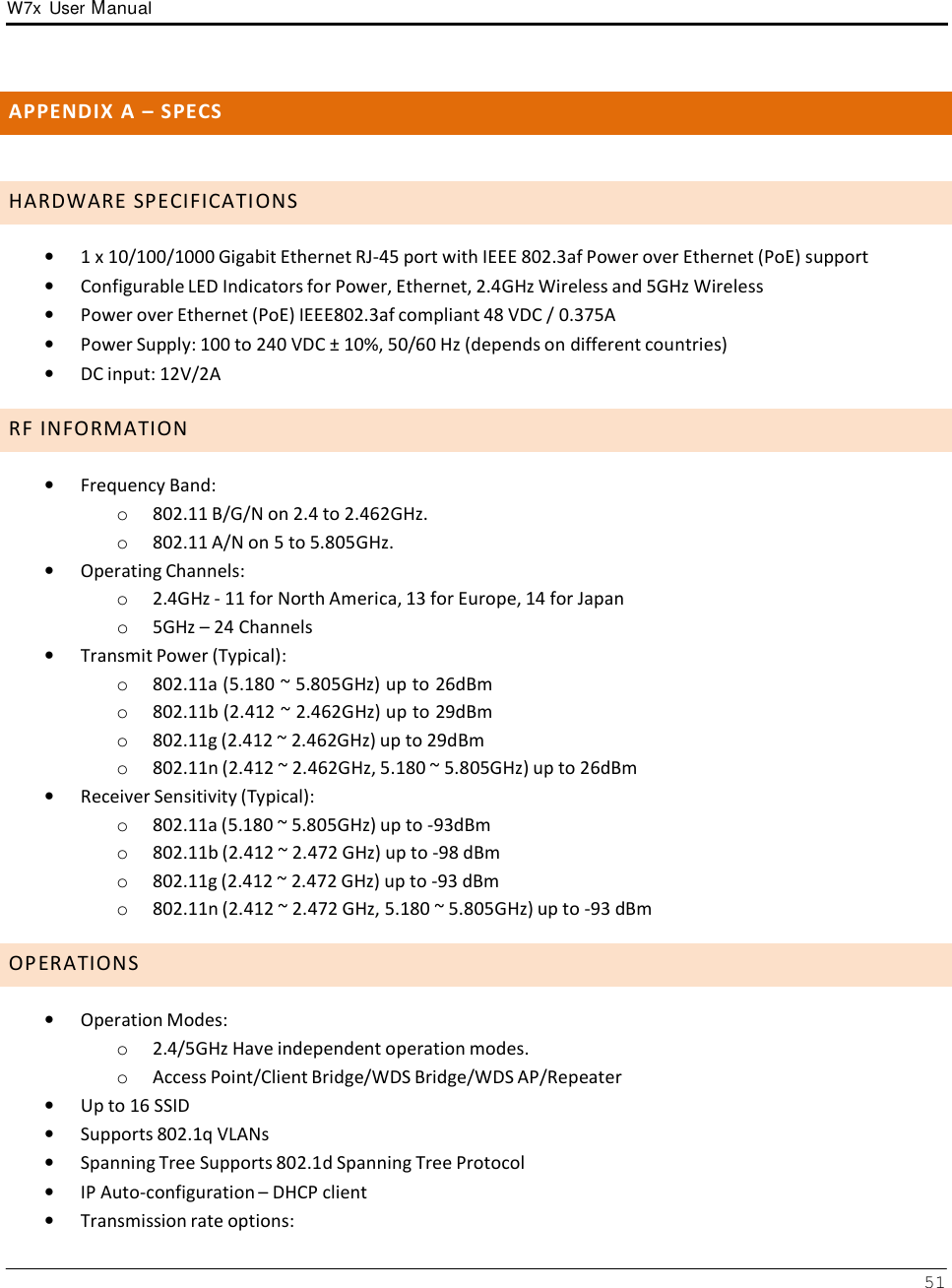 W7x  User Manual 51       A P P E N D I X  A  –  S P E C S    H A R D W A R E  S P E C I F I C A T I O N S  •   1 x 10/100/1000 Gigabit Ethernet RJ-45 port with IEEE 802.3af Power over Ethernet (PoE) support •   Configurable LED Indicators for Power, Ethernet, 2.4GHz Wireless and 5GHz Wireless •   Power over Ethernet (PoE) IEEE802.3af compliant 48 VDC / 0.375A •   Power Supply: 100 to 240 VDC ± 10%, 50/60 Hz (depends on different countries) •   DC input: 12V/2A  R F  I N F O R M A T I O N  •   Frequency Band: o  802.11 B/G/N on 2.4 to 2.462GHz. o  802.11 A/N on 5 to 5.805GHz. •   Operating Channels: o  2.4GHz - 11 for North America, 13 for Europe, 14 for Japan o  5GHz – 24 Channels  •   Transmit Power (Typical): o  802.11a (5.180 ~ 5.805GHz) up to 26dBm o  802.11b (2.412 ~ 2.462GHz) up to 29dBm o  802.11g (2.412 ~ 2.462GHz) up to 29dBm o  802.11n (2.412 ~ 2.462GHz, 5.180 ~ 5.805GHz) up to 26dBm •   Receiver Sensitivity (Typical): o  802.11a (5.180 ~ 5.805GHz) up to -93dBm o  802.11b (2.412 ~ 2.472 GHz) up to -98 dBm o  802.11g (2.412 ~ 2.472 GHz) up to -93 dBm o  802.11n (2.412 ~ 2.472 GHz, 5.180 ~ 5.805GHz) up to -93 dBm  O P E R A T I O N S  •   Operation Modes: o  2.4/5GHz Have independent operation modes. o  Access Point/Client Bridge/WDS Bridge/WDS AP/Repeater •   Up to 16 SSID •   Supports 802.1q VLANs •   Spanning Tree Supports 802.1d Spanning Tree Protocol •   IP Auto-configuration – DHCP client •   Transmission rate options: 