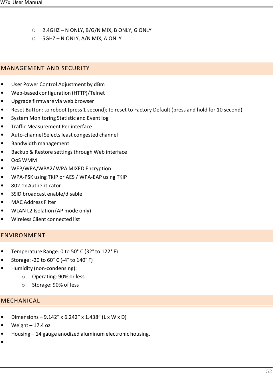 W7x  User Manual 52      O  2.4GHZ – N ONLY, B/G/N MIX, B ONLY, G ONLY O  5GHZ – N ONLY, A/N MIX, A ONLY     M A N A G E M E N T  A N D  S E C U R I T Y  •   User Power Control Adjustment by dBm •   Web-based configuration (HTTP)/Telnet •   Upgrade firmware via web browser •   Reset Button: to reboot (press 1 second); to reset to Factory Default (press and hold for 10 second) •   System Monitoring Statistic and Event log •   Traffic Measurement Per interface •   Auto-channel Selects least congested channel •   Bandwidth management •   Backup &amp; Restore settings through Web interface •   QoS WMM •   WEP/WPA/WPA2/ WPA MIXED Encryption •   WPA-PSK using TKIP or AES / WPA-EAP using TKIP •   802.1x Authenticator •   SSID broadcast enable/disable •   MAC Address Filter •   WLAN L2 Isolation (AP mode only) •   Wireless Client connected list  E N V I R O N M E N T  •   Temperature Range: 0 to 50° C (32° to 122° F) •   Storage: -20 to 60° C (-4° to 140° F) •   Humidity (non-condensing): o  Operating: 90% or less o  Storage: 90% of less  M E C H A N I C A L  •   Dimensions – 9.142” x 6.242” x 1.438” (L x W x D) •   Weight – 17.4 oz. •   Housing – 14 gauge anodized aluminum electronic housing. • 
