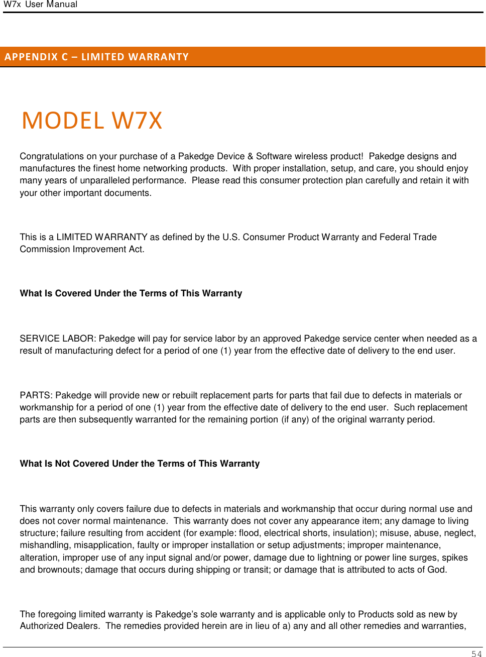 W7x  User Manual 54       A P P E N D I X  C  –  LI M I T E D W A R R A N T Y     MODEL W7X  Congratulations on your purchase of a Pakedge Device &amp; Software wireless product!  Pakedge designs and manufactures the finest home networking products.  With proper installation, setup, and care, you should enjoy many years of unparalleled performance.  Please read this consumer protection plan carefully and retain it with your other important documents.    This is a LIMITED WARRANTY as defined by the U.S. Consumer Product Warranty and Federal Trade Commission Improvement Act.    What Is Covered Under the Terms of This Warranty    SERVICE LABOR: Pakedge will pay for service labor by an approved Pakedge service center when needed as a result of manufacturing defect for a period of one (1) year from the effective date of delivery to the end user.    PARTS: Pakedge will provide new or rebuilt replacement parts for parts that fail due to defects in materials or workmanship for a period of one (1) year from the effective date of delivery to the end user.  Such replacement parts are then subsequently warranted for the remaining portion (if any) of the original warranty period.    What Is Not Covered Under the Terms of This Warranty    This warranty only covers failure due to defects in materials and workmanship that occur during normal use and does not cover normal maintenance.  This warranty does not cover any appearance item; any damage to living structure; failure resulting from accident (for example: flood, electrical shorts, insulation); misuse, abuse, neglect, mishandling, misapplication, faulty or improper installation or setup adjustments; improper maintenance, alteration, improper use of any input signal and/or power, damage due to lightning or power line surges, spikes and brownouts; damage that occurs during shipping or transit; or damage that is attributed to acts of God.    The foregoing limited warranty is Pakedge’s sole warranty and is applicable only to Products sold as new by Authorized Dealers.  The remedies provided herein are in lieu of a) any and all other remedies and warranties, 