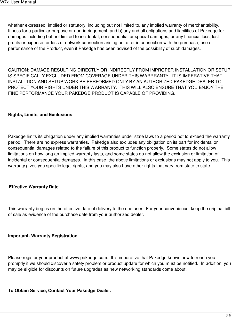 W7x  User Manual 55      whether expressed, implied or statutory, including but not limited to, any implied warranty of merchantability, fitness for a particular purpose or non-infringement, and b) any and all obligations and liabilities of Pakedge for damages including but not limited to incidental, consequential or special damages, or any financial loss, lost profits or expense, or loss of network connection arising out of or in connection with the purchase, use or performance of the Product, even if Pakedge has been advised of the possibility of such damages.    CAUTION: DAMAGE RESULTING DIRECTLY OR INDIRECTLY FROM IMPROPER INSTALLATION OR SETUP IS SPECIFICALLY EXCLUDED FROM COVERAGE UNDER THIS WARRRANTY.  IT IS IMPERATIVE THAT INSTALLTION AND SETUP WORK BE PERFORMED ONLY BY AN AUTHORIZED PAKEDGE DEALER TO PROTECT YOUR RIGHTS UNDER THIS WARRANTY.  THIS WILL ALSO ENSURE THAT YOU ENJOY THE FINE PERFORMANCE YOUR PAKEDGE PRODUCT IS CAPABLE OF PROVIDING.    Rights, Limits, and Exclusions    Pakedge limits its obligation under any implied warranties under state laws to a period not to exceed the warranty period.  There are no express warranties.  Pakedge also excludes any obligation on its part for incidental or consequential damages related to the failure of this product to function properly.  Some states do not allow limitations on how long an implied warranty lasts, and some states do not allow the exclusion or limitation of incidental or consequential damages.  In this case, the above limitations or exclusions may not apply to you.  This warranty gives you specific legal rights, and you may also have other rights that vary from state to state.    Effective Warranty Date    This warranty begins on the effective date of delivery to the end user.  For your convenience, keep the original bill of sale as evidence of the purchase date from your authorized dealer.    Important- Warranty Registration    Please register your product at www.pakedge.com.  It is imperative that Pakedge knows how to reach you promptly if we should discover a safety problem or product update for which you must be notified.  In addition, you may be eligible for discounts on future upgrades as new networking standards come about.    To Obtain Service, Contact Your Pakedge Dealer. 