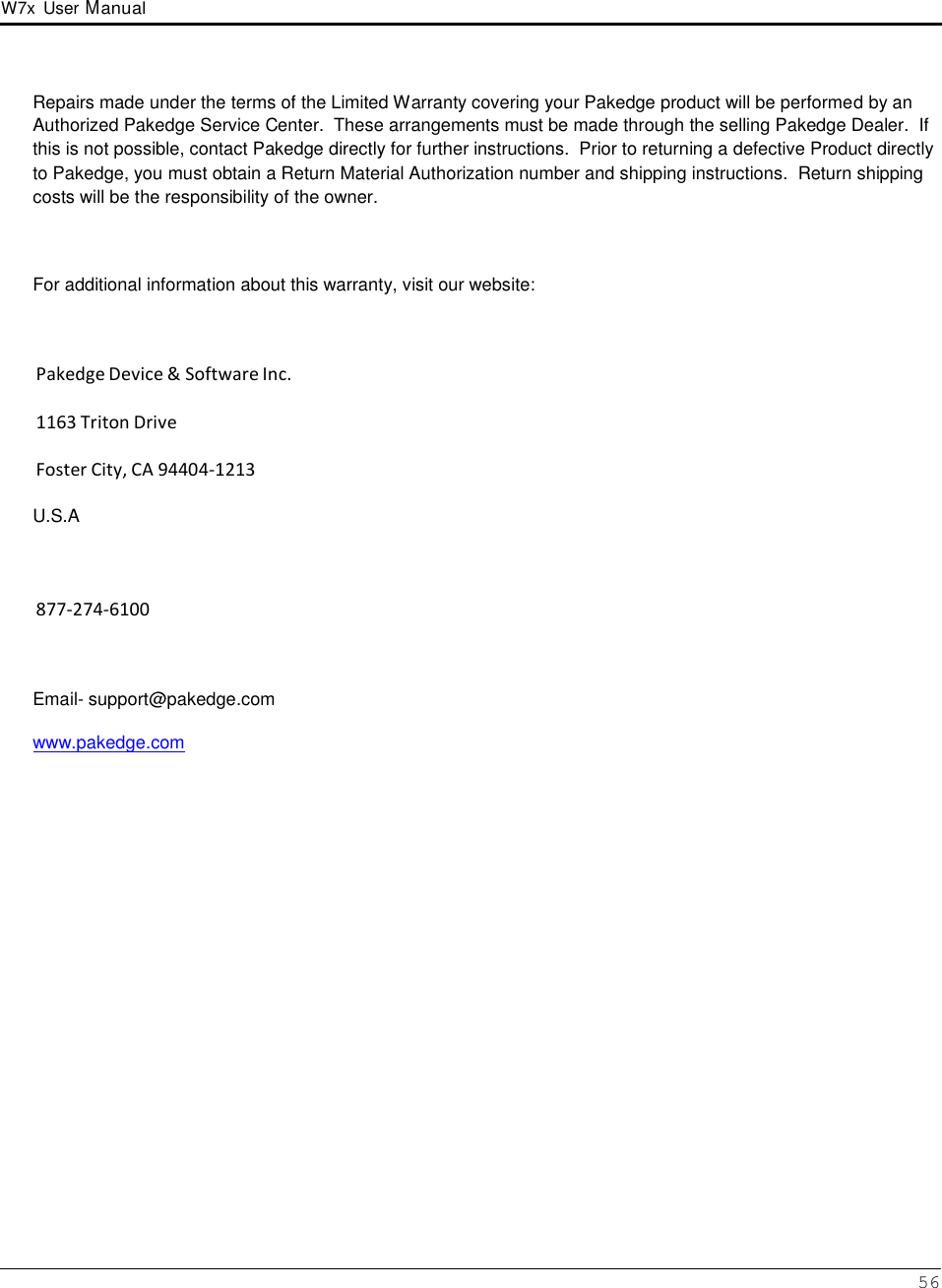 W7x  User Manual 56      Repairs made under the terms of the Limited Warranty covering your Pakedge product will be performed by an Authorized Pakedge Service Center.  These arrangements must be made through the selling Pakedge Dealer.  If this is not possible, contact Pakedge directly for further instructions.  Prior to returning a defective Product directly to Pakedge, you must obtain a Return Material Authorization number and shipping instructions.  Return shipping costs will be the responsibility of the owner.    For additional information about this warranty, visit our website:    Pakedge Device &amp; Software Inc.  1163 Triton Drive  Foster City, CA 94404-1213  U.S.A     877-274-6100    Email- support@pakedge.com www.pakedge.com 