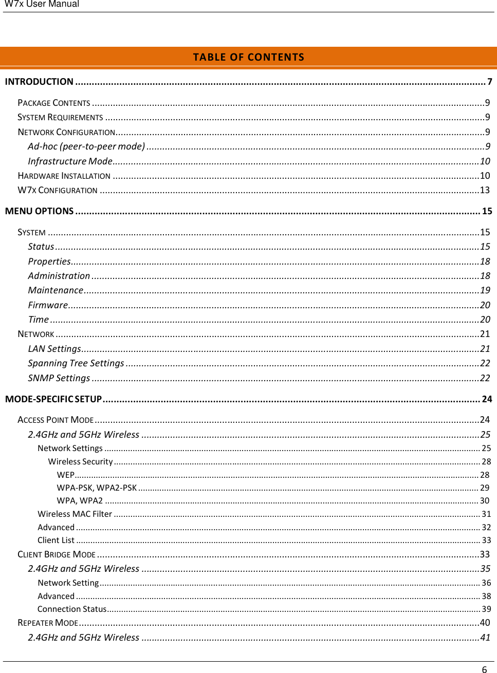 W7x User Manual 6       T A B L E  O F  C O N T EN T S  INTRODUCTION ..................................................................................................................................................... 7  PACKAGE CONTENTS .......................................................................................................................................................9 SYSTEM REQUIREMENTS ..................................................................................................................................................9 NETWORK CONFIGURATION..............................................................................................................................................9 Ad-hoc (peer-to-peer mode) ..................................................................................................................................9 Infrastructure Mode.............................................................................................................................................10 HARDWARE INSTALLATION .............................................................................................................................................10 W7X CONFIGURATION ..................................................................................................................................................13  MENU OPTIONS ................................................................................................................................................... 15  SYSTEM ......................................................................................................................................................................15 Status ...................................................................................................................................................................15 Properties.............................................................................................................................................................18 Administration .....................................................................................................................................................18 Maintenance........................................................................................................................................................19 Firmware..............................................................................................................................................................20 Time .....................................................................................................................................................................20 NETWORK ...................................................................................................................................................................21 LAN Settings.........................................................................................................................................................21 Spanning Tree Settings ........................................................................................................................................22 SNMP Settings .....................................................................................................................................................22  MODE-SPECIFIC SETUP ......................................................................................................................................... 24  ACCESS POINT MODE ....................................................................................................................................................24 2.4GHz and 5GHz Wireless ..................................................................................................................................25 Network Settings ............................................................................................................................................................... 25 Wireless Security ........................................................................................................................................................... 28 WEP........................................................................................................................................................................... 28 WPA-PSK, WPA2-PSK ................................................................................................................................................ 29 WPA, WPA2 .............................................................................................................................................................. 30 Wireless MAC Filter ........................................................................................................................................................... 31 Advanced ........................................................................................................................................................................... 32 Client List ........................................................................................................................................................................... 33 CLIENT BRIDGE MODE ...................................................................................................................................................33 2.4GHz and 5GHz Wireless ..................................................................................................................................35 Network Setting ................................................................................................................................................................. 36 Advanced ........................................................................................................................................................................... 38 Connection Status.............................................................................................................................................................. 39 REPEATER MODE ..........................................................................................................................................................40 2.4GHz and 5GHz Wireless ..................................................................................................................................41 
