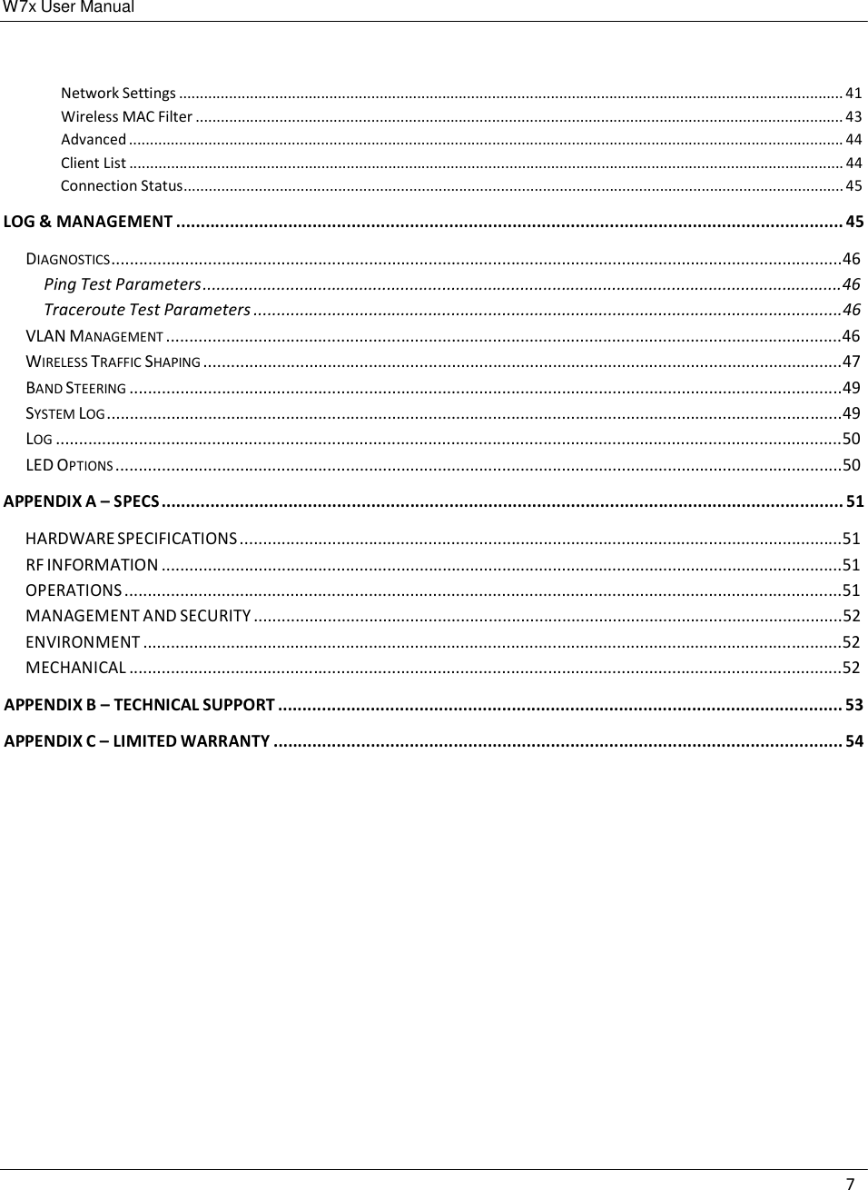 W7x User Manual 7      Network Settings ............................................................................................................................................................... 41 Wireless MAC Filter ........................................................................................................................................................... 43 Advanced ........................................................................................................................................................................... 44 Client List ........................................................................................................................................................................... 44 Connection Status.............................................................................................................................................................. 45  LOG &amp; MANAGEMENT ......................................................................................................................................... 45  DIAGNOSTICS ...............................................................................................................................................................46 Ping Test Parameters ...........................................................................................................................................46 Traceroute Test Parameters ................................................................................................................................46 VLAN MANAGEMENT ...................................................................................................................................................46 WIRELESS TRAFFIC SHAPING ...........................................................................................................................................47 BAND STEERING ...........................................................................................................................................................49 SYSTEM LOG ................................................................................................................................................................49 LOG ...........................................................................................................................................................................50 LED OPTIONS ..............................................................................................................................................................50  APPENDIX A – SPECS ............................................................................................................................................ 51  HARDWARE SPECIFICATIONS ...................................................................................................................................51 RF INFORMATION ....................................................................................................................................................51 OPERATIONS ............................................................................................................................................................51 MANAGEMENT AND SECURITY ................................................................................................................................52 ENVIRONMENT ........................................................................................................................................................52 MECHANICAL ...........................................................................................................................................................52  APPENDIX B – TECHNICAL SUPPORT .................................................................................................................... 53  APPENDIX C – LIMITED WARRANTY ..................................................................................................................... 54 