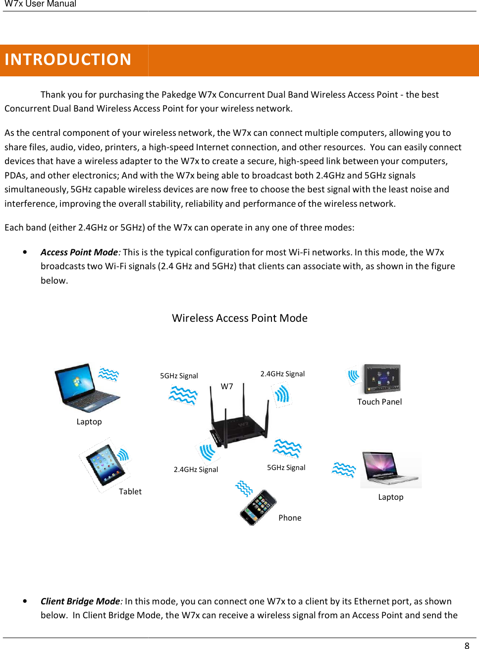 W7x User Manual       INTRODUCTION   Thank you for purchasing thConcurrent Dual Band Wireless Acce As the central component of your wshare files, audio, video, printers, a devices that have a wireless adapterPDAs, and other electronics; And withsimultaneously, 5GHz capable wirelinterference, improving the overall  Each band (either 2.4GHz or 5GHz) of •   Access Point Mode: This is broadcasts two Wi-Fi signabelow.        Laptop      Tablet         •   Client Bridge Mode: In thisbelow.  In Client Bridge Mothe Pakedge W7x Concurrent Dual Band Wireless Acceess Point for your wireless network. wireless network, the W7x can connect multiple compua high-speed Internet connection, and other resources.ter to the W7x to create a secure, high-speed link betwewith the W7x being able to broadcast both 2.4GHz and less devices are now free to choose the best signal wit stability, reliability and performance of the wireless nof the W7x can operate in any one of three modes:  the typical configuration for most Wi-Fi networks. In als (2.4 GHz and 5GHz) that clients can associate with, Wireless Access Point Mode 5GHz Signal W7 2.4GHz Signal    Touch 2.4GHz Signal  5GHz Signal    Phone is mode, you can connect one W7x to a client by its EthMode, the W7x can receive a wireless signal from an Acc8 ess Point - the best uters, allowing you to .  You can easily connect een your computers,  5GHz signals th the least noise and network.  this mode, the W7x  as shown in the figure    Touch Panel Laptop hernet port, as shown Access Point and send the 