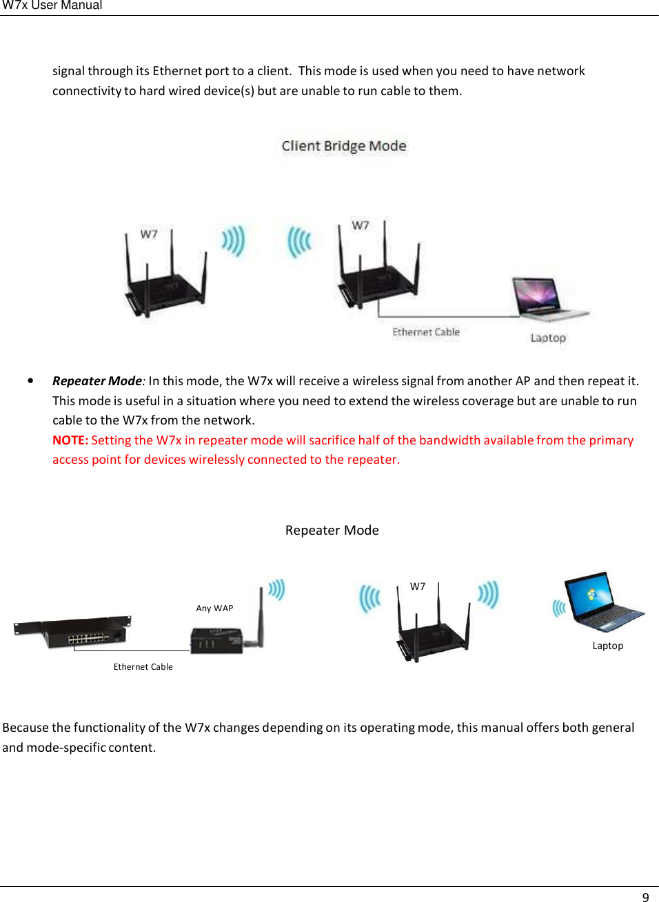 W7x User Manual 9      signal through its Ethernet port to a client.  This mode is used when you need to have network connectivity to hard wired device(s) but are unable to run cable to them.    •   Repeater Mode: In this mode, the W7x will receive a wireless signal from another AP and then repeat it. This mode is useful in a situation where you need to extend the wireless coverage but are unable to run cable to the W7x from the network. NOTE: Setting the W7x in repeater mode will sacrifice half of the bandwidth available from the primary access point for devices wirelessly connected to the repeater.     Repeater Mode    W7  Any WAP   Laptop  Ethernet Cable    Because the functionality of the W7x changes depending on its operating mode, this manual offers both general and mode-specific content. 