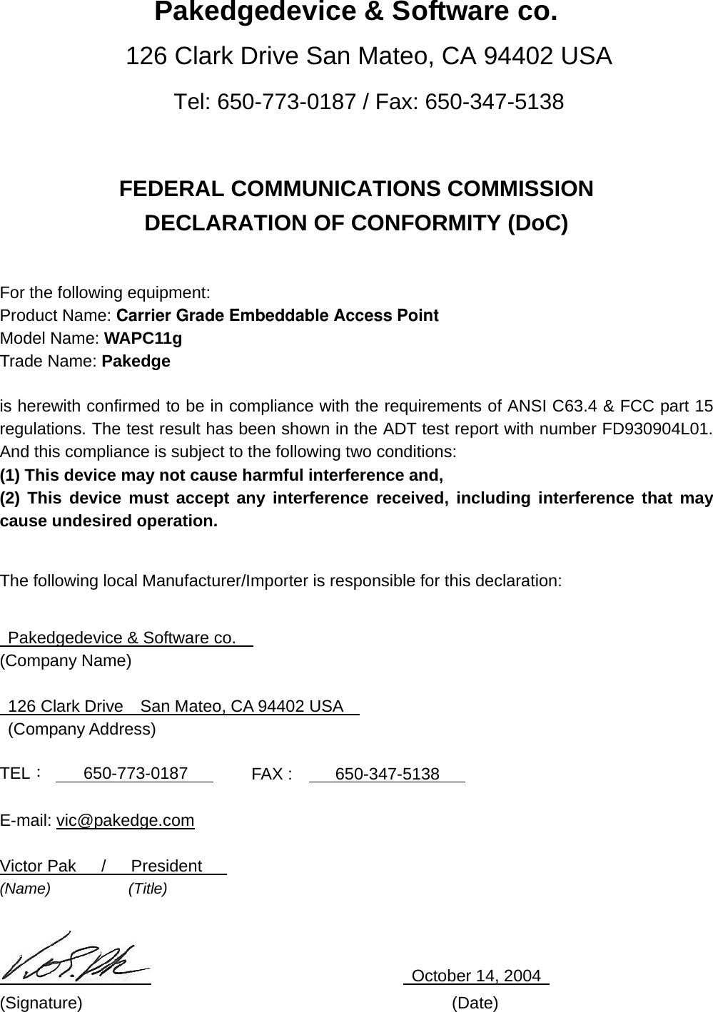 Pakedgedevice &amp; Software co. 126 Clark Drive San Mateo, CA 94402 USA Tel: 650-773-0187 / Fax: 650-347-5138   FEDERAL COMMUNICATIONS COMMISSION DECLARATION OF CONFORMITY (DoC)   For the following equipment: Product Name: Carrier Grade Embeddable Access PointModel Name: WAPC11g Trade Name: Pakedge      is herewith confirmed to be in compliance with the requirements of ANSI C63.4 &amp; FCC part 15 regulations. The test result has been shown in the ADT test report with number FD930904L01. And this compliance is subject to the following two conditions: (1) This device may not cause harmful interference and, (2) This device must accept any interference received, including interference that may cause undesired operation.  The following local Manufacturer/Importer is responsible for this declaration:    Pakedgedevice &amp; Software co.     (Company Name)    126 Clark Drive    San Mateo, CA 94402 USA      (Company Address)  TEL：     650-773-0187        FAX :    650-347-5138     E-mail: vic@pakedge.com  Victor Pak   /   President    (Name)          (Title)                                 October 14, 2004  (Signature)                                            (Date) 