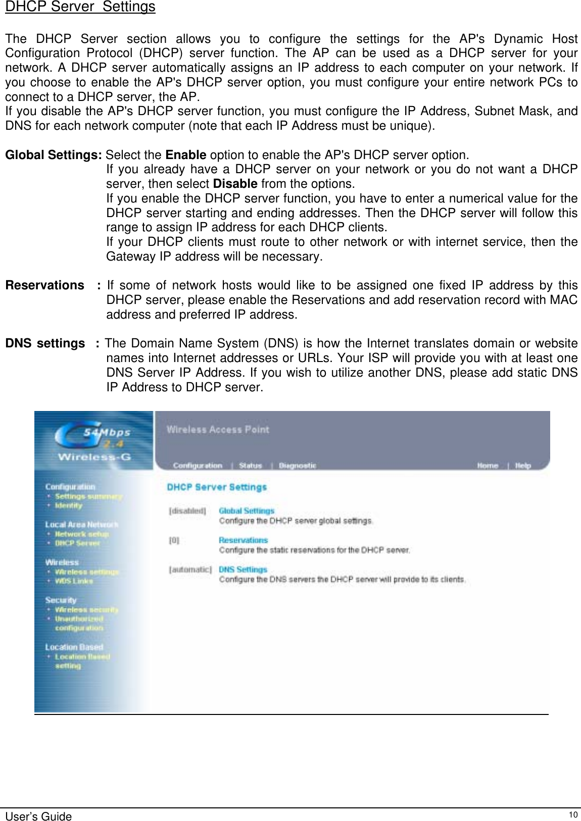    User’s Guide   10DHCP Server  Settings  The DHCP Server section allows you to configure the settings for the AP&apos;s Dynamic Host Configuration Protocol (DHCP) server function. The AP can be used as a DHCP server for your network. A DHCP server automatically assigns an IP address to each computer on your network. If you choose to enable the AP&apos;s DHCP server option, you must configure your entire network PCs to connect to a DHCP server, the AP. If you disable the AP&apos;s DHCP server function, you must configure the IP Address, Subnet Mask, and DNS for each network computer (note that each IP Address must be unique).  Global Settings: Select the Enable option to enable the AP&apos;s DHCP server option. If you already have a DHCP server on your network or you do not want a DHCP server, then select Disable from the options. If you enable the DHCP server function, you have to enter a numerical value for the DHCP server starting and ending addresses. Then the DHCP server will follow this range to assign IP address for each DHCP clients. If your DHCP clients must route to other network or with internet service, then the Gateway IP address will be necessary.     Reservations  : If some of network hosts would like to be assigned one fixed IP address by this DHCP server, please enable the Reservations and add reservation record with MAC address and preferred IP address.   DNS settings  : The Domain Name System (DNS) is how the Internet translates domain or website names into Internet addresses or URLs. Your ISP will provide you with at least one DNS Server IP Address. If you wish to utilize another DNS, please add static DNS IP Address to DHCP server.   