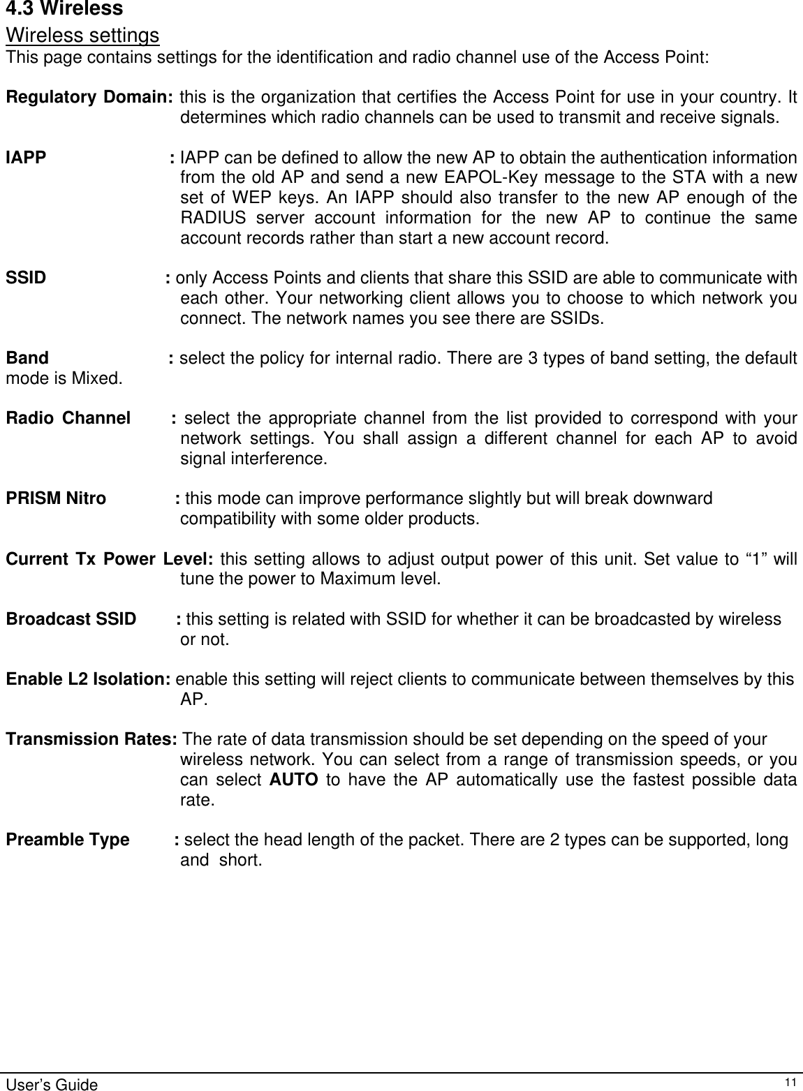                                                                                                                                                                                                                                                                                                                                                                                           User’s Guide   114.3 Wireless Wireless settings This page contains settings for the identification and radio channel use of the Access Point:  Regulatory Domain: this is the organization that certifies the Access Point for use in your country. It determines which radio channels can be used to transmit and receive signals.   IAPP                        : IAPP can be defined to allow the new AP to obtain the authentication information from the old AP and send a new EAPOL-Key message to the STA with a new set of WEP keys. An IAPP should also transfer to the new AP enough of the RADIUS server account information for the new AP to continue the same account records rather than start a new account record.  SSID                       : only Access Points and clients that share this SSID are able to communicate with each other. Your networking client allows you to choose to which network you connect. The network names you see there are SSIDs.  Band                    : select the policy for internal radio. There are 3 types of band setting, the default mode is Mixed.   Radio Channel     : select the appropriate channel from the list provided to correspond with your network settings. You shall assign a different channel for each AP to avoid signal interference.  PRISM Nitro              : this mode can improve performance slightly but will break downward  compatibility with some older products.  Current Tx Power Level: this setting allows to adjust output power of this unit. Set value to “1” will tune the power to Maximum level.   Broadcast SSID        : this setting is related with SSID for whether it can be broadcasted by wireless  or not.  Enable L2 Isolation: enable this setting will reject clients to communicate between themselves by this  AP.   Transmission Rates: The rate of data transmission should be set depending on the speed of your  wireless network. You can select from a range of transmission speeds, or you can select AUTO to have the AP automatically use the fastest possible data rate.  Preamble Type         : select the head length of the packet. There are 2 types can be supported, long  and  short. 