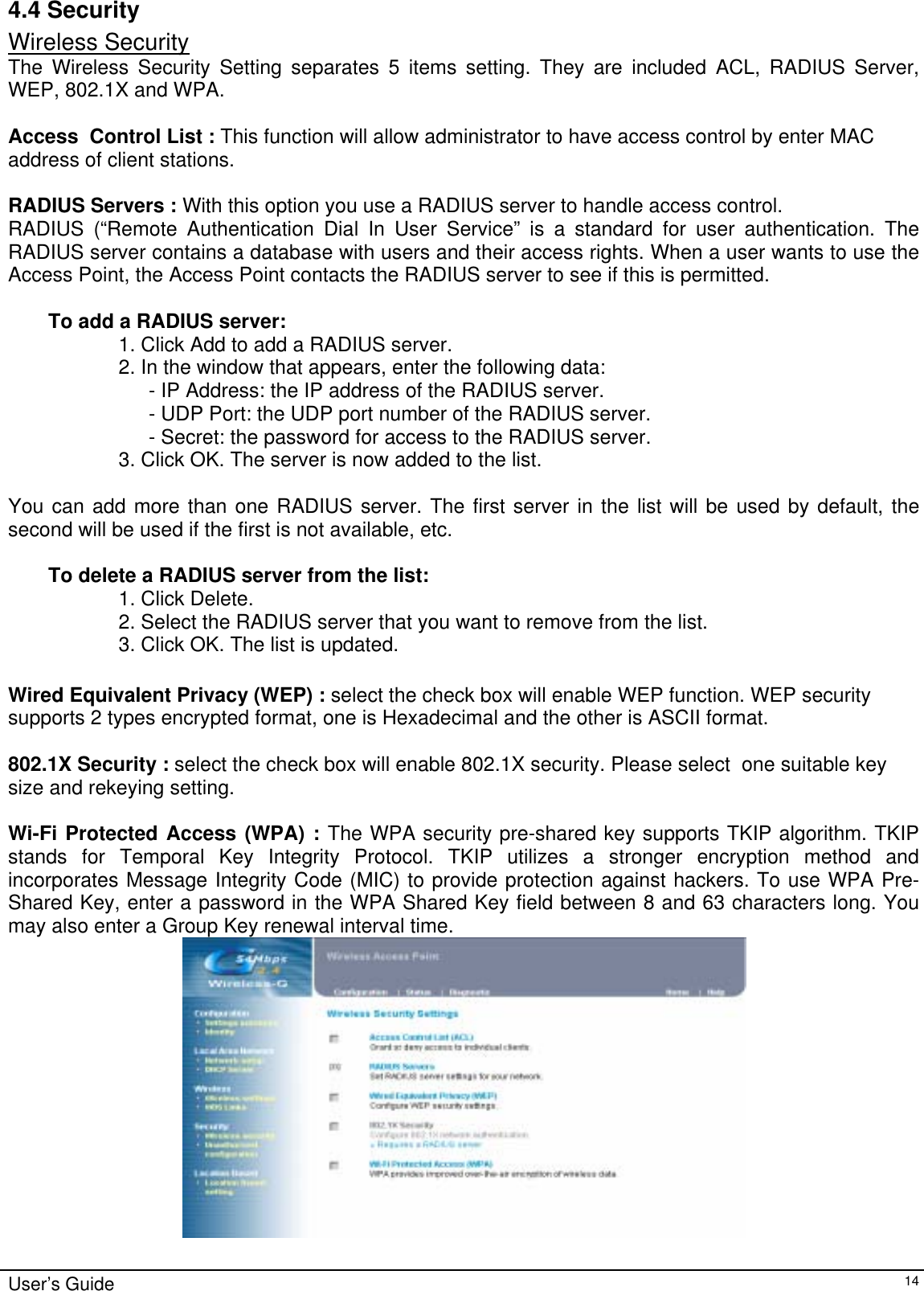    User’s Guide   144.4 Security Wireless Security The Wireless Security Setting separates 5 items setting. They are included ACL, RADIUS Server, WEP, 802.1X and WPA.  Access  Control List : This function will allow administrator to have access control by enter MAC address of client stations.  RADIUS Servers : With this option you use a RADIUS server to handle access control.  RADIUS (“Remote Authentication Dial In User Service” is a standard for user authentication. The RADIUS server contains a database with users and their access rights. When a user wants to use the Access Point, the Access Point contacts the RADIUS server to see if this is permitted.   To add a RADIUS server:  1. Click Add to add a RADIUS server.  2. In the window that appears, enter the following data:  - IP Address: the IP address of the RADIUS server.  - UDP Port: the UDP port number of the RADIUS server.  - Secret: the password for access to the RADIUS server.  3. Click OK. The server is now added to the list.   You can add more than one RADIUS server. The first server in the list will be used by default, the second will be used if the first is not available, etc.   To delete a RADIUS server from the list:  1. Click Delete.  2. Select the RADIUS server that you want to remove from the list.  3. Click OK. The list is updated.   Wired Equivalent Privacy (WEP) : select the check box will enable WEP function. WEP security supports 2 types encrypted format, one is Hexadecimal and the other is ASCII format.  802.1X Security : select the check box will enable 802.1X security. Please select  one suitable key size and rekeying setting.  Wi-Fi Protected Access (WPA) : The WPA security pre-shared key supports TKIP algorithm. TKIP stands for Temporal Key Integrity Protocol. TKIP utilizes a stronger encryption method and incorporates Message Integrity Code (MIC) to provide protection against hackers. To use WPA Pre-Shared Key, enter a password in the WPA Shared Key field between 8 and 63 characters long. You may also enter a Group Key renewal interval time.  