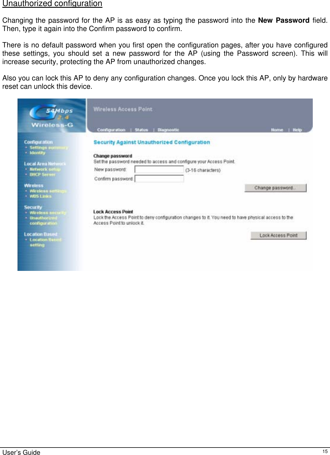                                                                                                                                                                                                                                                                                                                                                                                           User’s Guide   15Unauthorized configuration  Changing the password for the AP is as easy as typing the password into the New Password field. Then, type it again into the Confirm password to confirm.  There is no default password when you first open the configuration pages, after you have configured these settings, you should set a new password for the AP (using the Password screen). This will increase security, protecting the AP from unauthorized changes.  Also you can lock this AP to deny any configuration changes. Once you lock this AP, only by hardware reset can unlock this device.    