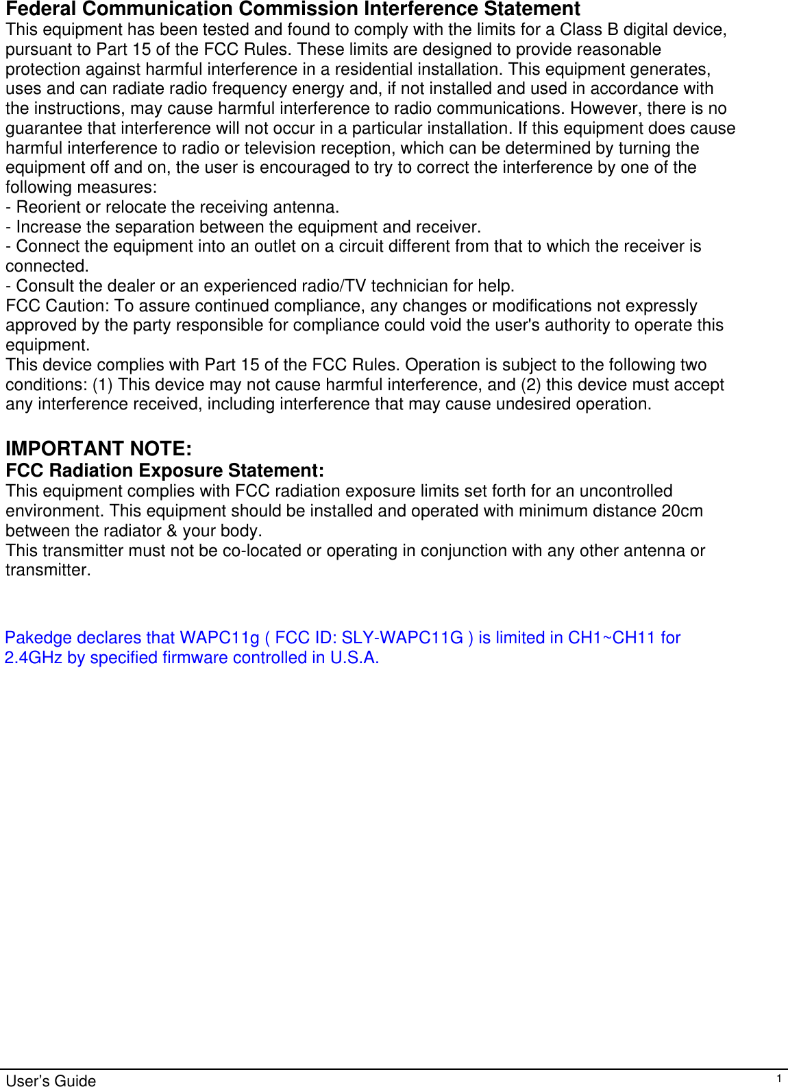                                                                                                                                                                                                                                                                                                                                                                                           User’s Guide   1Federal Communication Commission Interference Statement This equipment has been tested and found to comply with the limits for a Class B digital device, pursuant to Part 15 of the FCC Rules. These limits are designed to provide reasonable protection against harmful interference in a residential installation. This equipment generates, uses and can radiate radio frequency energy and, if not installed and used in accordance with the instructions, may cause harmful interference to radio communications. However, there is no guarantee that interference will not occur in a particular installation. If this equipment does cause harmful interference to radio or television reception, which can be determined by turning the equipment off and on, the user is encouraged to try to correct the interference by one of the following measures: - Reorient or relocate the receiving antenna. - Increase the separation between the equipment and receiver. - Connect the equipment into an outlet on a circuit different from that to which the receiver is connected. - Consult the dealer or an experienced radio/TV technician for help. FCC Caution: To assure continued compliance, any changes or modifications not expressly approved by the party responsible for compliance could void the user&apos;s authority to operate this equipment. This device complies with Part 15 of the FCC Rules. Operation is subject to the following two conditions: (1) This device may not cause harmful interference, and (2) this device must accept any interference received, including interference that may cause undesired operation.  IMPORTANT NOTE: FCC Radiation Exposure Statement: This equipment complies with FCC radiation exposure limits set forth for an uncontrolled environment. This equipment should be installed and operated with minimum distance 20cm between the radiator &amp; your body. This transmitter must not be co-located or operating in conjunction with any other antenna or transmitter. Pakedge declares that WAPC11g ( FCC ID: SLY-WAPC11G ) is limited in CH1~CH11 for 2.4GHz by specified firmware controlled in U.S.A.
