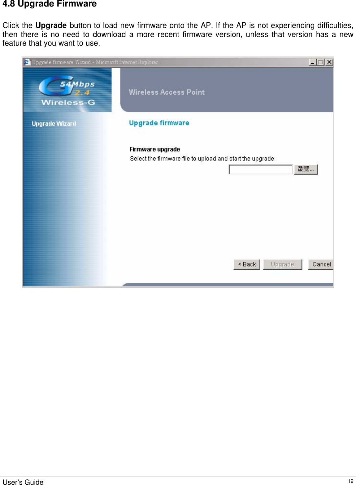                                                                                                                                                                                                                                                                                                                                                                                           User’s Guide   194.8 Upgrade Firmware  Click the Upgrade button to load new firmware onto the AP. If the AP is not experiencing difficulties, then there is no need to download a more recent firmware version, unless that version has a new feature that you want to use.   