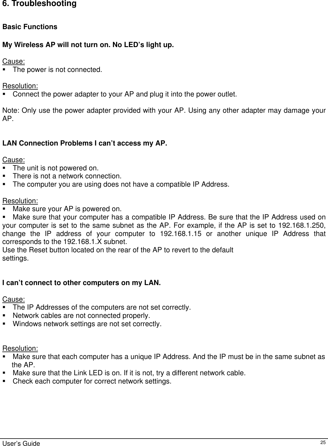                                                                                                                                                                                                                                                                                                                                                                                           User’s Guide   256. Troubleshooting  Basic Functions  My Wireless AP will not turn on. No LED’s light up.  Cause:  The power is not connected.  Resolution:  Connect the power adapter to your AP and plug it into the power outlet.  Note: Only use the power adapter provided with your AP. Using any other adapter may damage your AP.   LAN Connection Problems I can’t access my AP.  Cause:  The unit is not powered on.  There is not a network connection.  The computer you are using does not have a compatible IP Address.  Resolution:  Make sure your AP is powered on.  Make sure that your computer has a compatible IP Address. Be sure that the IP Address used on your computer is set to the same subnet as the AP. For example, if the AP is set to 192.168.1.250, change the IP address of your computer to 192.168.1.15 or another unique IP Address that corresponds to the 192.168.1.X subnet. Use the Reset button located on the rear of the AP to revert to the default settings.   I can’t connect to other computers on my LAN.  Cause:  The IP Addresses of the computers are not set correctly.  Network cables are not connected properly.  Windows network settings are not set correctly.   Resolution:  Make sure that each computer has a unique IP Address. And the IP must be in the same subnet as  the AP.   Make sure that the Link LED is on. If it is not, try a different network cable.  Check each computer for correct network settings. 