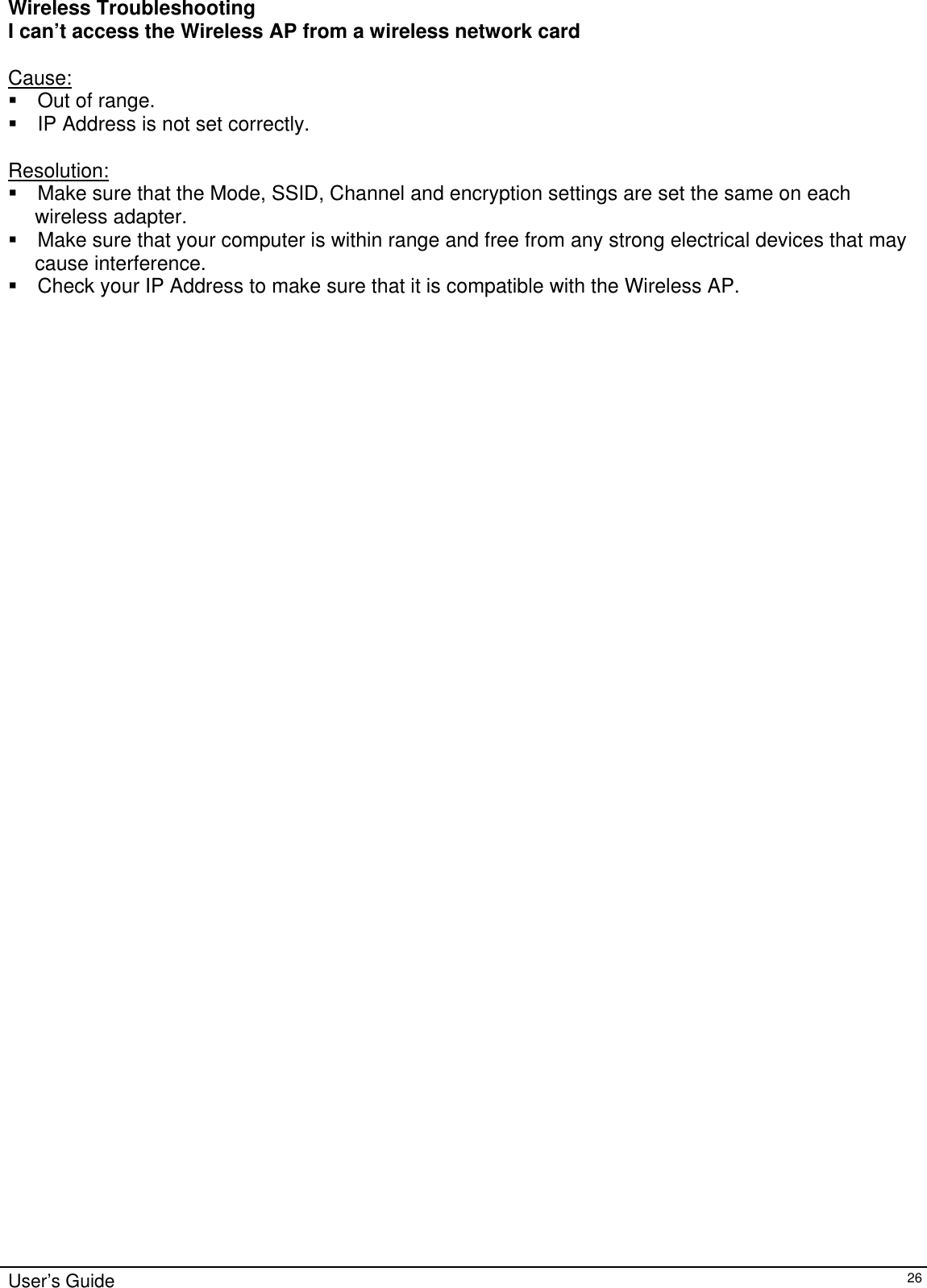    User’s Guide   26 Wireless Troubleshooting I can’t access the Wireless AP from a wireless network card  Cause:  Out of range.  IP Address is not set correctly.  Resolution:  Make sure that the Mode, SSID, Channel and encryption settings are set the same on each  wireless adapter.  Make sure that your computer is within range and free from any strong electrical devices that may  cause interference.  Check your IP Address to make sure that it is compatible with the Wireless AP.  